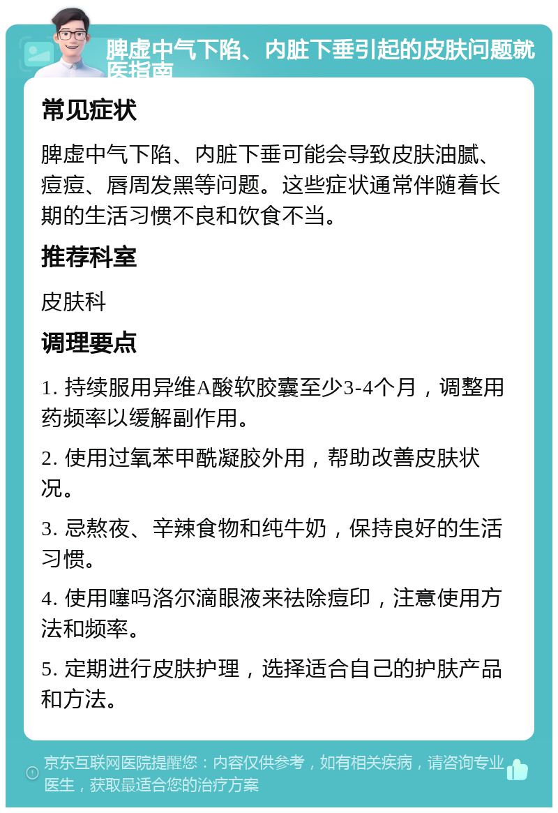 脾虚中气下陷、内脏下垂引起的皮肤问题就医指南 常见症状 脾虚中气下陷、内脏下垂可能会导致皮肤油腻、痘痘、唇周发黑等问题。这些症状通常伴随着长期的生活习惯不良和饮食不当。 推荐科室 皮肤科 调理要点 1. 持续服用异维A酸软胶囊至少3-4个月，调整用药频率以缓解副作用。 2. 使用过氧苯甲酰凝胶外用，帮助改善皮肤状况。 3. 忌熬夜、辛辣食物和纯牛奶，保持良好的生活习惯。 4. 使用噻吗洛尔滴眼液来祛除痘印，注意使用方法和频率。 5. 定期进行皮肤护理，选择适合自己的护肤产品和方法。