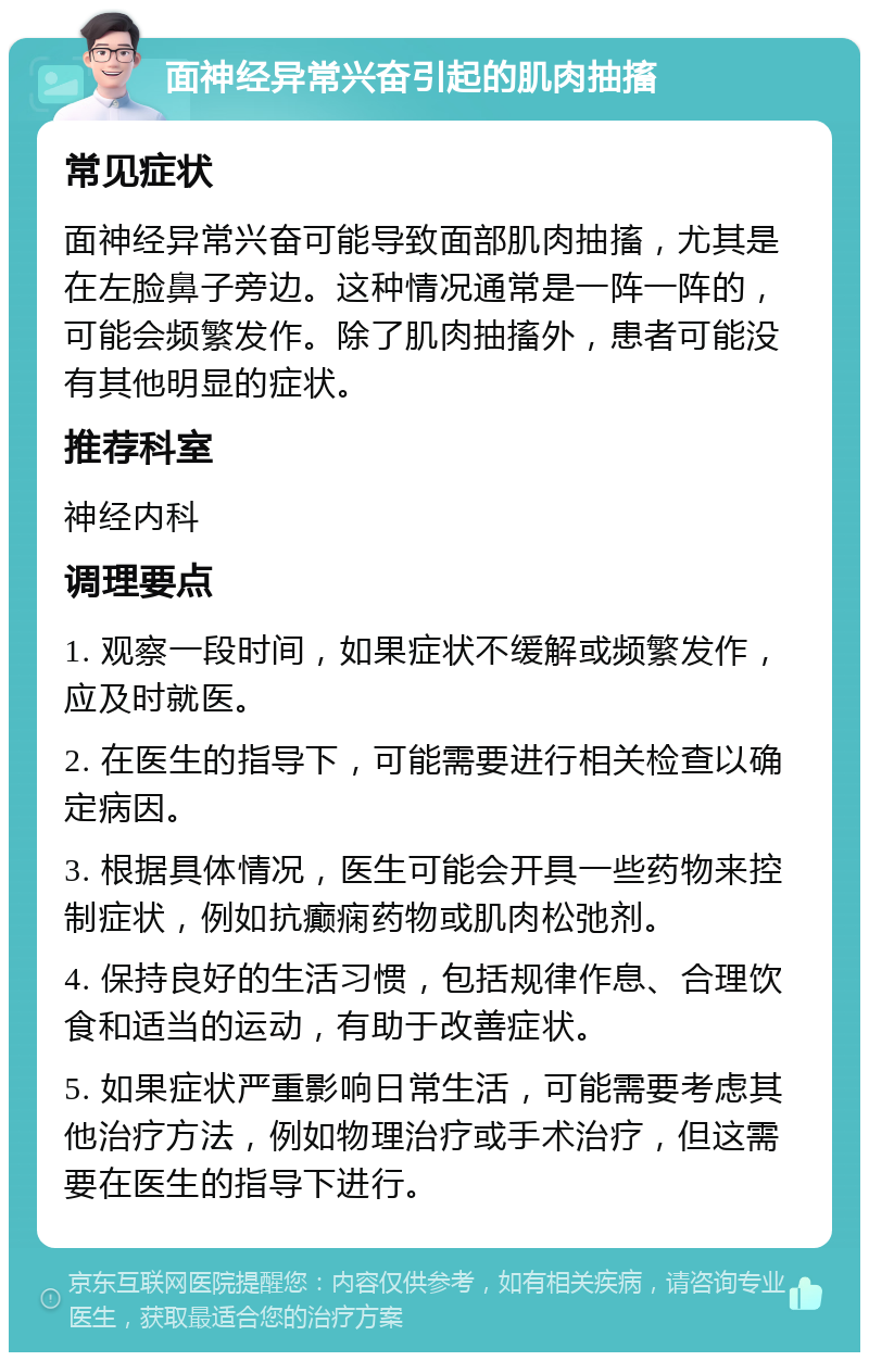 面神经异常兴奋引起的肌肉抽搐 常见症状 面神经异常兴奋可能导致面部肌肉抽搐，尤其是在左脸鼻子旁边。这种情况通常是一阵一阵的，可能会频繁发作。除了肌肉抽搐外，患者可能没有其他明显的症状。 推荐科室 神经内科 调理要点 1. 观察一段时间，如果症状不缓解或频繁发作，应及时就医。 2. 在医生的指导下，可能需要进行相关检查以确定病因。 3. 根据具体情况，医生可能会开具一些药物来控制症状，例如抗癫痫药物或肌肉松弛剂。 4. 保持良好的生活习惯，包括规律作息、合理饮食和适当的运动，有助于改善症状。 5. 如果症状严重影响日常生活，可能需要考虑其他治疗方法，例如物理治疗或手术治疗，但这需要在医生的指导下进行。