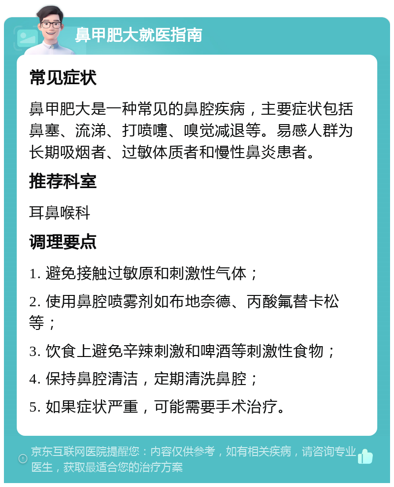 鼻甲肥大就医指南 常见症状 鼻甲肥大是一种常见的鼻腔疾病，主要症状包括鼻塞、流涕、打喷嚏、嗅觉减退等。易感人群为长期吸烟者、过敏体质者和慢性鼻炎患者。 推荐科室 耳鼻喉科 调理要点 1. 避免接触过敏原和刺激性气体； 2. 使用鼻腔喷雾剂如布地奈德、丙酸氟替卡松等； 3. 饮食上避免辛辣刺激和啤酒等刺激性食物； 4. 保持鼻腔清洁，定期清洗鼻腔； 5. 如果症状严重，可能需要手术治疗。