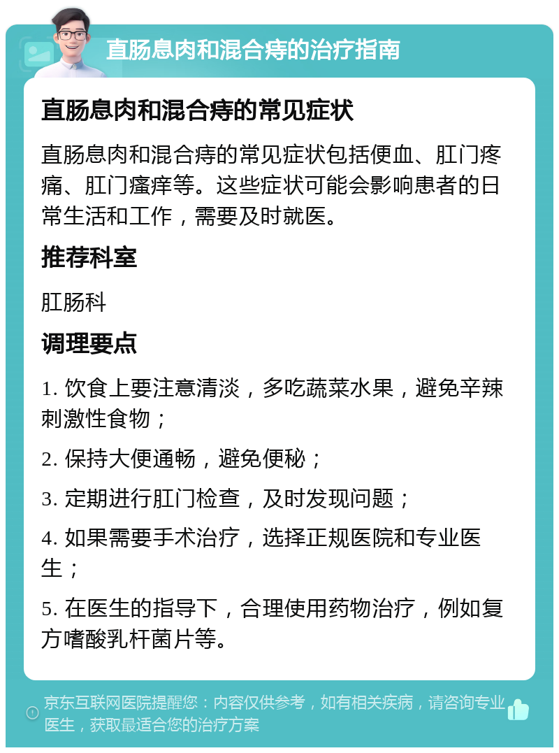 直肠息肉和混合痔的治疗指南 直肠息肉和混合痔的常见症状 直肠息肉和混合痔的常见症状包括便血、肛门疼痛、肛门瘙痒等。这些症状可能会影响患者的日常生活和工作，需要及时就医。 推荐科室 肛肠科 调理要点 1. 饮食上要注意清淡，多吃蔬菜水果，避免辛辣刺激性食物； 2. 保持大便通畅，避免便秘； 3. 定期进行肛门检查，及时发现问题； 4. 如果需要手术治疗，选择正规医院和专业医生； 5. 在医生的指导下，合理使用药物治疗，例如复方嗜酸乳杆菌片等。