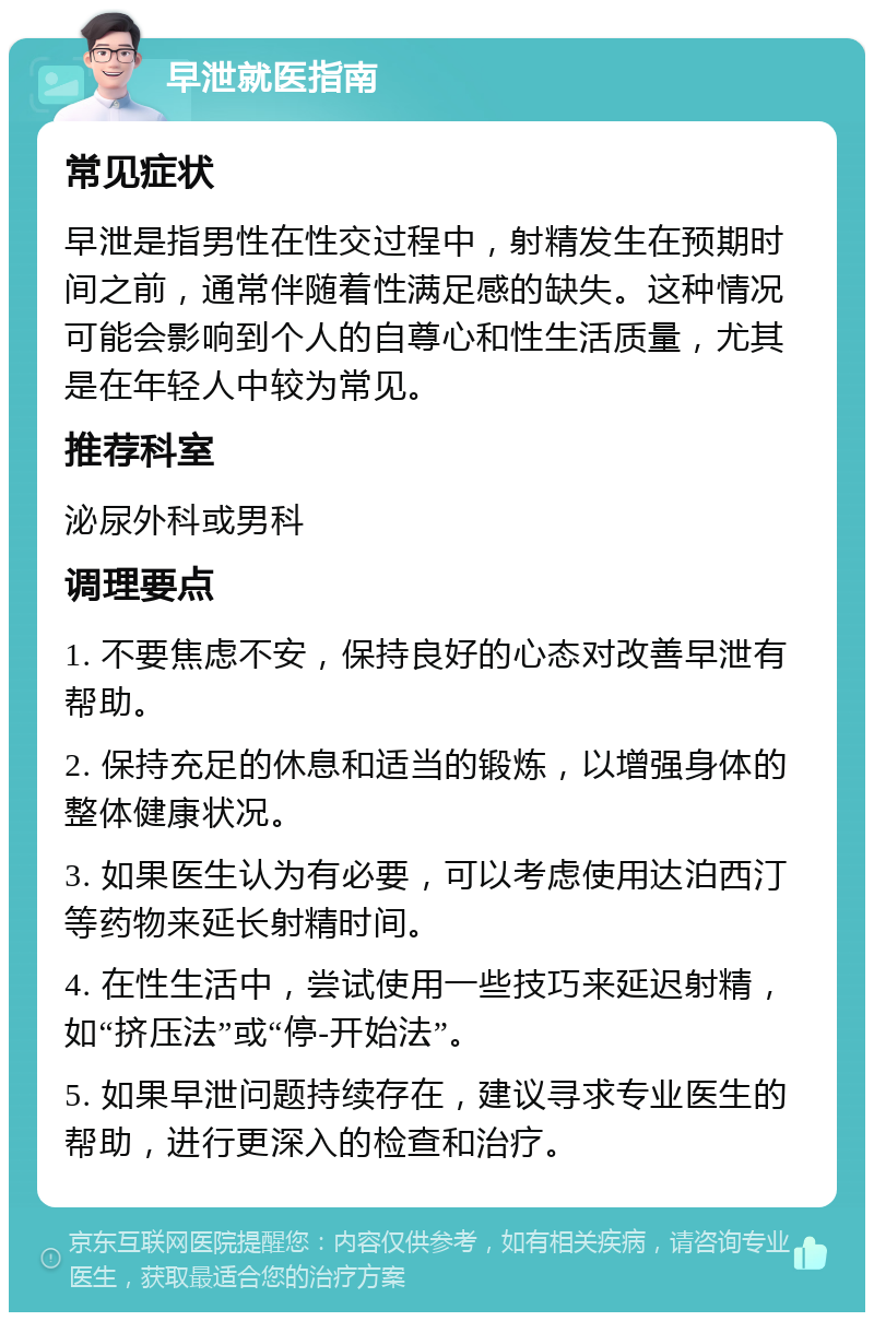 早泄就医指南 常见症状 早泄是指男性在性交过程中，射精发生在预期时间之前，通常伴随着性满足感的缺失。这种情况可能会影响到个人的自尊心和性生活质量，尤其是在年轻人中较为常见。 推荐科室 泌尿外科或男科 调理要点 1. 不要焦虑不安，保持良好的心态对改善早泄有帮助。 2. 保持充足的休息和适当的锻炼，以增强身体的整体健康状况。 3. 如果医生认为有必要，可以考虑使用达泊西汀等药物来延长射精时间。 4. 在性生活中，尝试使用一些技巧来延迟射精，如“挤压法”或“停-开始法”。 5. 如果早泄问题持续存在，建议寻求专业医生的帮助，进行更深入的检查和治疗。