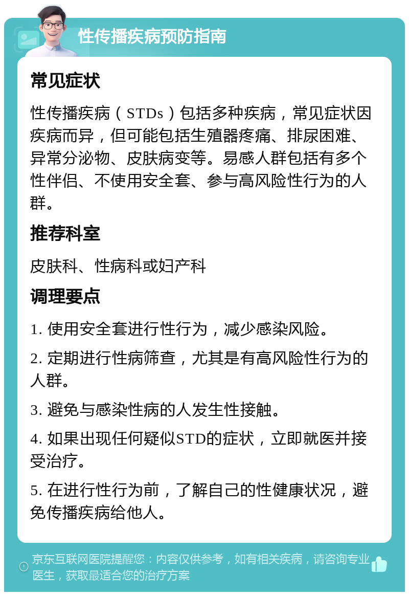 性传播疾病预防指南 常见症状 性传播疾病（STDs）包括多种疾病，常见症状因疾病而异，但可能包括生殖器疼痛、排尿困难、异常分泌物、皮肤病变等。易感人群包括有多个性伴侣、不使用安全套、参与高风险性行为的人群。 推荐科室 皮肤科、性病科或妇产科 调理要点 1. 使用安全套进行性行为，减少感染风险。 2. 定期进行性病筛查，尤其是有高风险性行为的人群。 3. 避免与感染性病的人发生性接触。 4. 如果出现任何疑似STD的症状，立即就医并接受治疗。 5. 在进行性行为前，了解自己的性健康状况，避免传播疾病给他人。