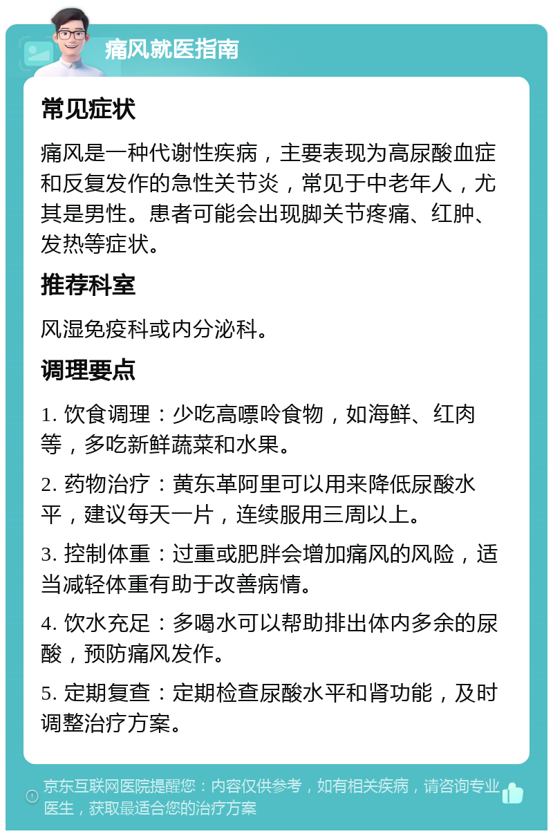 痛风就医指南 常见症状 痛风是一种代谢性疾病，主要表现为高尿酸血症和反复发作的急性关节炎，常见于中老年人，尤其是男性。患者可能会出现脚关节疼痛、红肿、发热等症状。 推荐科室 风湿免疫科或内分泌科。 调理要点 1. 饮食调理：少吃高嘌呤食物，如海鲜、红肉等，多吃新鲜蔬菜和水果。 2. 药物治疗：黄东革阿里可以用来降低尿酸水平，建议每天一片，连续服用三周以上。 3. 控制体重：过重或肥胖会增加痛风的风险，适当减轻体重有助于改善病情。 4. 饮水充足：多喝水可以帮助排出体内多余的尿酸，预防痛风发作。 5. 定期复查：定期检查尿酸水平和肾功能，及时调整治疗方案。