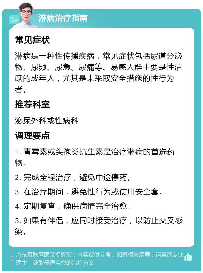 淋病治疗指南 常见症状 淋病是一种性传播疾病，常见症状包括尿道分泌物、尿频、尿急、尿痛等。易感人群主要是性活跃的成年人，尤其是未采取安全措施的性行为者。 推荐科室 泌尿外科或性病科 调理要点 1. 青霉素或头孢类抗生素是治疗淋病的首选药物。 2. 完成全程治疗，避免中途停药。 3. 在治疗期间，避免性行为或使用安全套。 4. 定期复查，确保病情完全治愈。 5. 如果有伴侣，应同时接受治疗，以防止交叉感染。