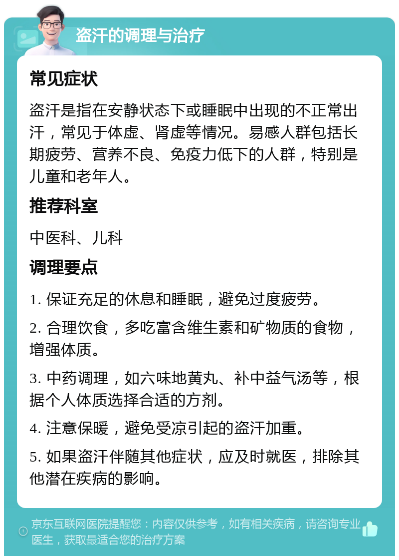 盗汗的调理与治疗 常见症状 盗汗是指在安静状态下或睡眠中出现的不正常出汗，常见于体虚、肾虚等情况。易感人群包括长期疲劳、营养不良、免疫力低下的人群，特别是儿童和老年人。 推荐科室 中医科、儿科 调理要点 1. 保证充足的休息和睡眠，避免过度疲劳。 2. 合理饮食，多吃富含维生素和矿物质的食物，增强体质。 3. 中药调理，如六味地黄丸、补中益气汤等，根据个人体质选择合适的方剂。 4. 注意保暖，避免受凉引起的盗汗加重。 5. 如果盗汗伴随其他症状，应及时就医，排除其他潜在疾病的影响。