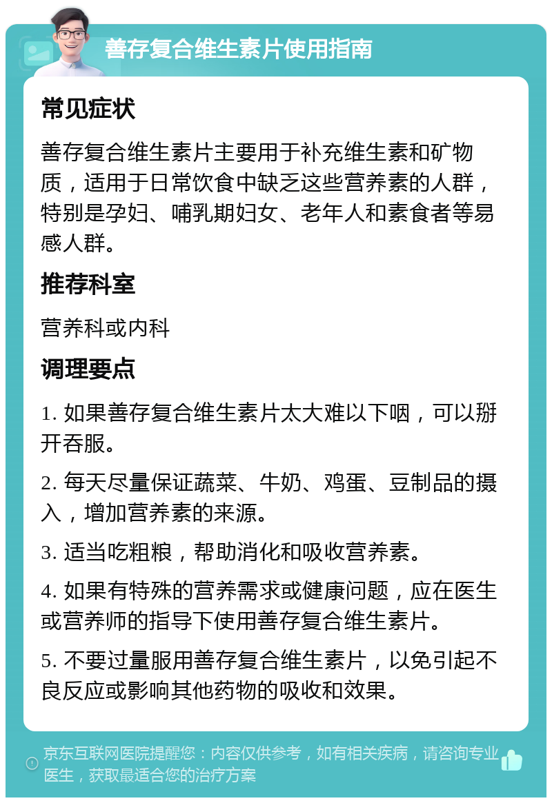 善存复合维生素片使用指南 常见症状 善存复合维生素片主要用于补充维生素和矿物质，适用于日常饮食中缺乏这些营养素的人群，特别是孕妇、哺乳期妇女、老年人和素食者等易感人群。 推荐科室 营养科或内科 调理要点 1. 如果善存复合维生素片太大难以下咽，可以掰开吞服。 2. 每天尽量保证蔬菜、牛奶、鸡蛋、豆制品的摄入，增加营养素的来源。 3. 适当吃粗粮，帮助消化和吸收营养素。 4. 如果有特殊的营养需求或健康问题，应在医生或营养师的指导下使用善存复合维生素片。 5. 不要过量服用善存复合维生素片，以免引起不良反应或影响其他药物的吸收和效果。