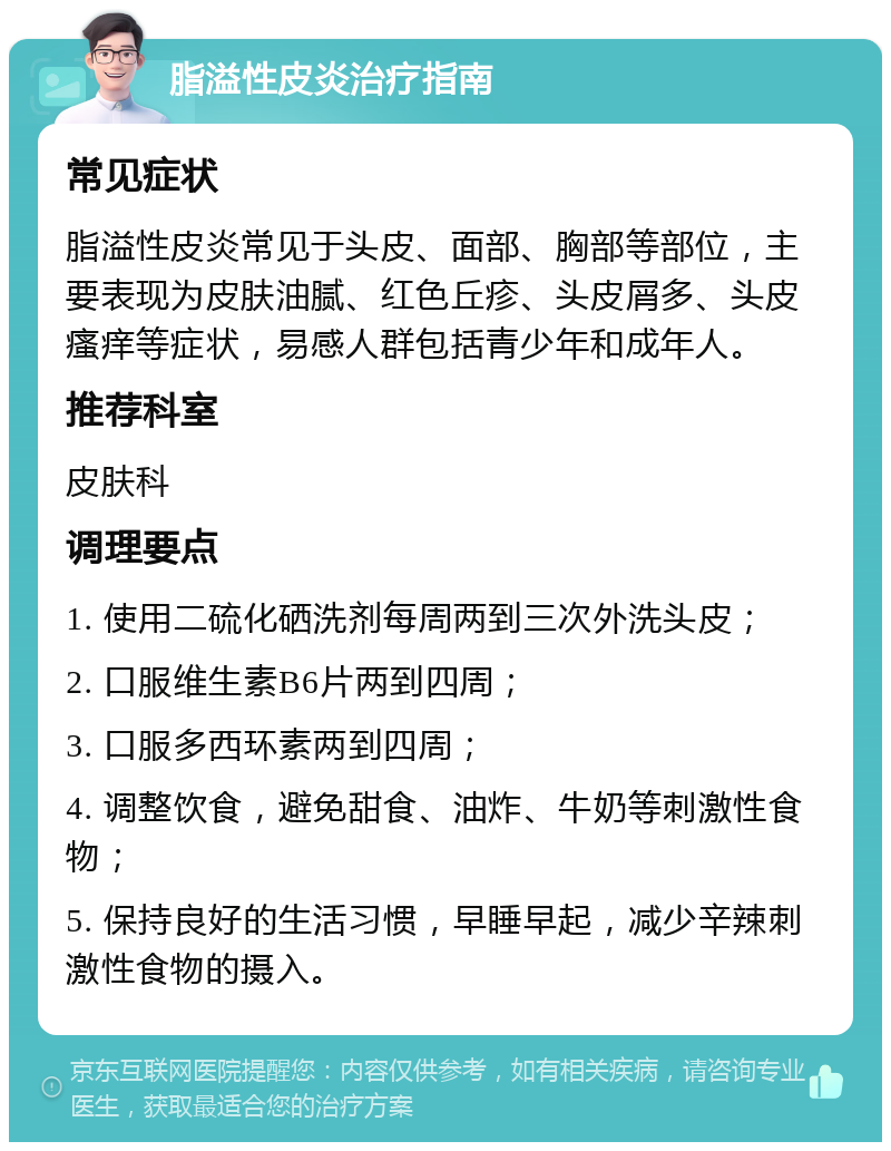 脂溢性皮炎治疗指南 常见症状 脂溢性皮炎常见于头皮、面部、胸部等部位，主要表现为皮肤油腻、红色丘疹、头皮屑多、头皮瘙痒等症状，易感人群包括青少年和成年人。 推荐科室 皮肤科 调理要点 1. 使用二硫化硒洗剂每周两到三次外洗头皮； 2. 口服维生素B6片两到四周； 3. 口服多西环素两到四周； 4. 调整饮食，避免甜食、油炸、牛奶等刺激性食物； 5. 保持良好的生活习惯，早睡早起，减少辛辣刺激性食物的摄入。