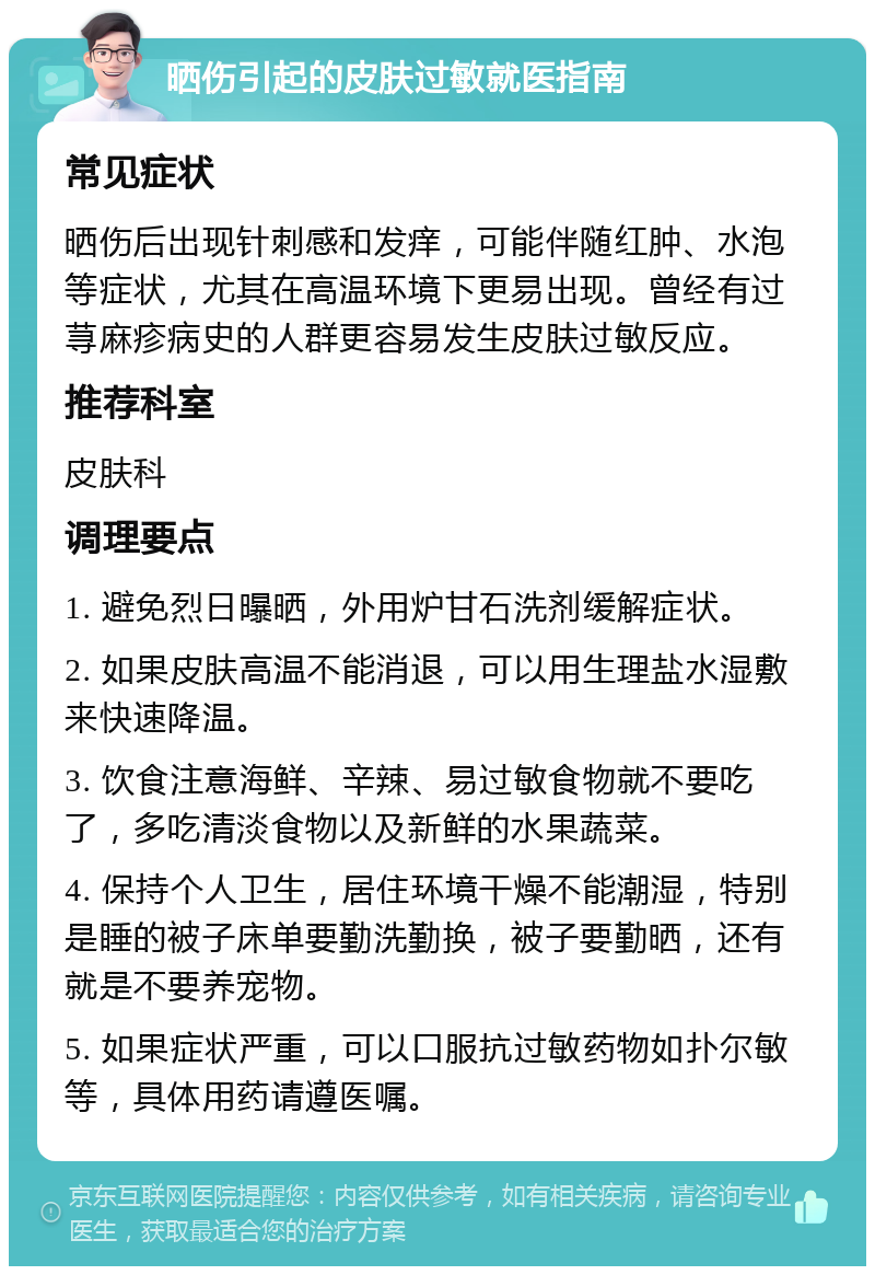 晒伤引起的皮肤过敏就医指南 常见症状 晒伤后出现针刺感和发痒，可能伴随红肿、水泡等症状，尤其在高温环境下更易出现。曾经有过荨麻疹病史的人群更容易发生皮肤过敏反应。 推荐科室 皮肤科 调理要点 1. 避免烈日曝晒，外用炉甘石洗剂缓解症状。 2. 如果皮肤高温不能消退，可以用生理盐水湿敷来快速降温。 3. 饮食注意海鲜、辛辣、易过敏食物就不要吃了，多吃清淡食物以及新鲜的水果蔬菜。 4. 保持个人卫生，居住环境干燥不能潮湿，特别是睡的被子床单要勤洗勤换，被子要勤晒，还有就是不要养宠物。 5. 如果症状严重，可以口服抗过敏药物如扑尔敏等，具体用药请遵医嘱。