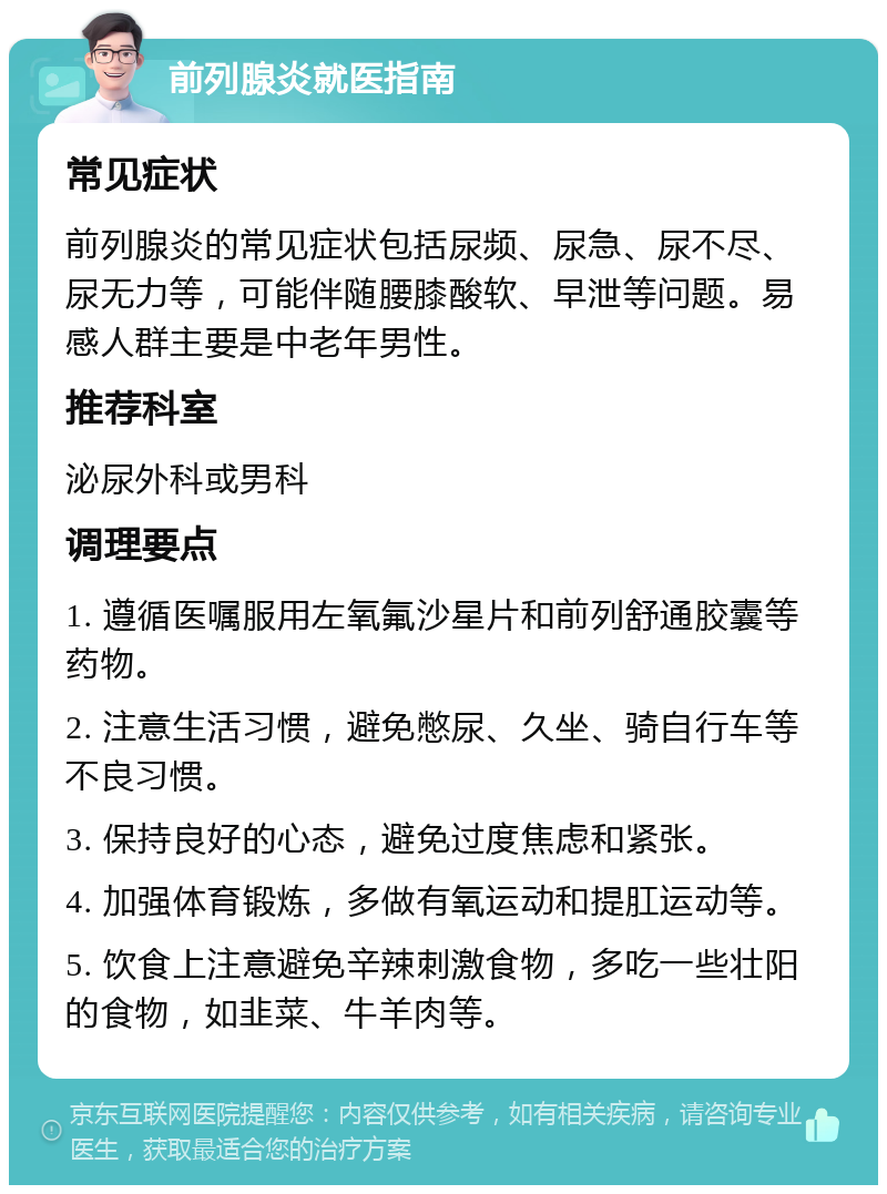 前列腺炎就医指南 常见症状 前列腺炎的常见症状包括尿频、尿急、尿不尽、尿无力等，可能伴随腰膝酸软、早泄等问题。易感人群主要是中老年男性。 推荐科室 泌尿外科或男科 调理要点 1. 遵循医嘱服用左氧氟沙星片和前列舒通胶囊等药物。 2. 注意生活习惯，避免憋尿、久坐、骑自行车等不良习惯。 3. 保持良好的心态，避免过度焦虑和紧张。 4. 加强体育锻炼，多做有氧运动和提肛运动等。 5. 饮食上注意避免辛辣刺激食物，多吃一些壮阳的食物，如韭菜、牛羊肉等。