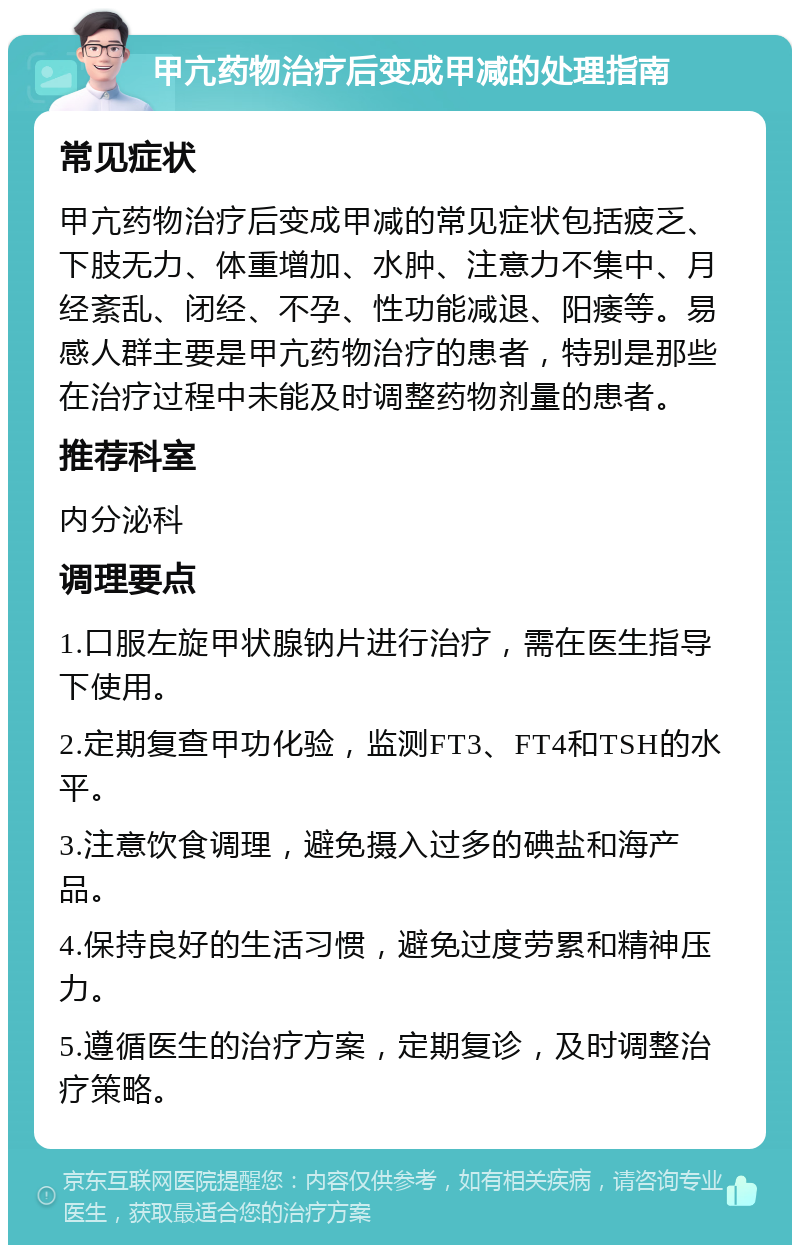 甲亢药物治疗后变成甲减的处理指南 常见症状 甲亢药物治疗后变成甲减的常见症状包括疲乏、下肢无力、体重增加、水肿、注意力不集中、月经紊乱、闭经、不孕、性功能减退、阳痿等。易感人群主要是甲亢药物治疗的患者，特别是那些在治疗过程中未能及时调整药物剂量的患者。 推荐科室 内分泌科 调理要点 1.口服左旋甲状腺钠片进行治疗，需在医生指导下使用。 2.定期复查甲功化验，监测FT3、FT4和TSH的水平。 3.注意饮食调理，避免摄入过多的碘盐和海产品。 4.保持良好的生活习惯，避免过度劳累和精神压力。 5.遵循医生的治疗方案，定期复诊，及时调整治疗策略。