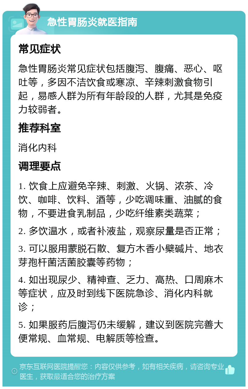 急性胃肠炎就医指南 常见症状 急性胃肠炎常见症状包括腹泻、腹痛、恶心、呕吐等，多因不洁饮食或寒凉、辛辣刺激食物引起，易感人群为所有年龄段的人群，尤其是免疫力较弱者。 推荐科室 消化内科 调理要点 1. 饮食上应避免辛辣、刺激、火锅、浓茶、冷饮、咖啡、饮料、酒等，少吃调味重、油腻的食物，不要进食乳制品，少吃纤维素类蔬菜； 2. 多饮温水，或者补液盐，观察尿量是否正常； 3. 可以服用蒙脱石散、复方木香小檗碱片、地衣芽孢杆菌活菌胶囊等药物； 4. 如出现尿少、精神查、乏力、高热、口周麻木等症状，应及时到线下医院急诊、消化内科就诊； 5. 如果服药后腹泻仍未缓解，建议到医院完善大便常规、血常规、电解质等检查。