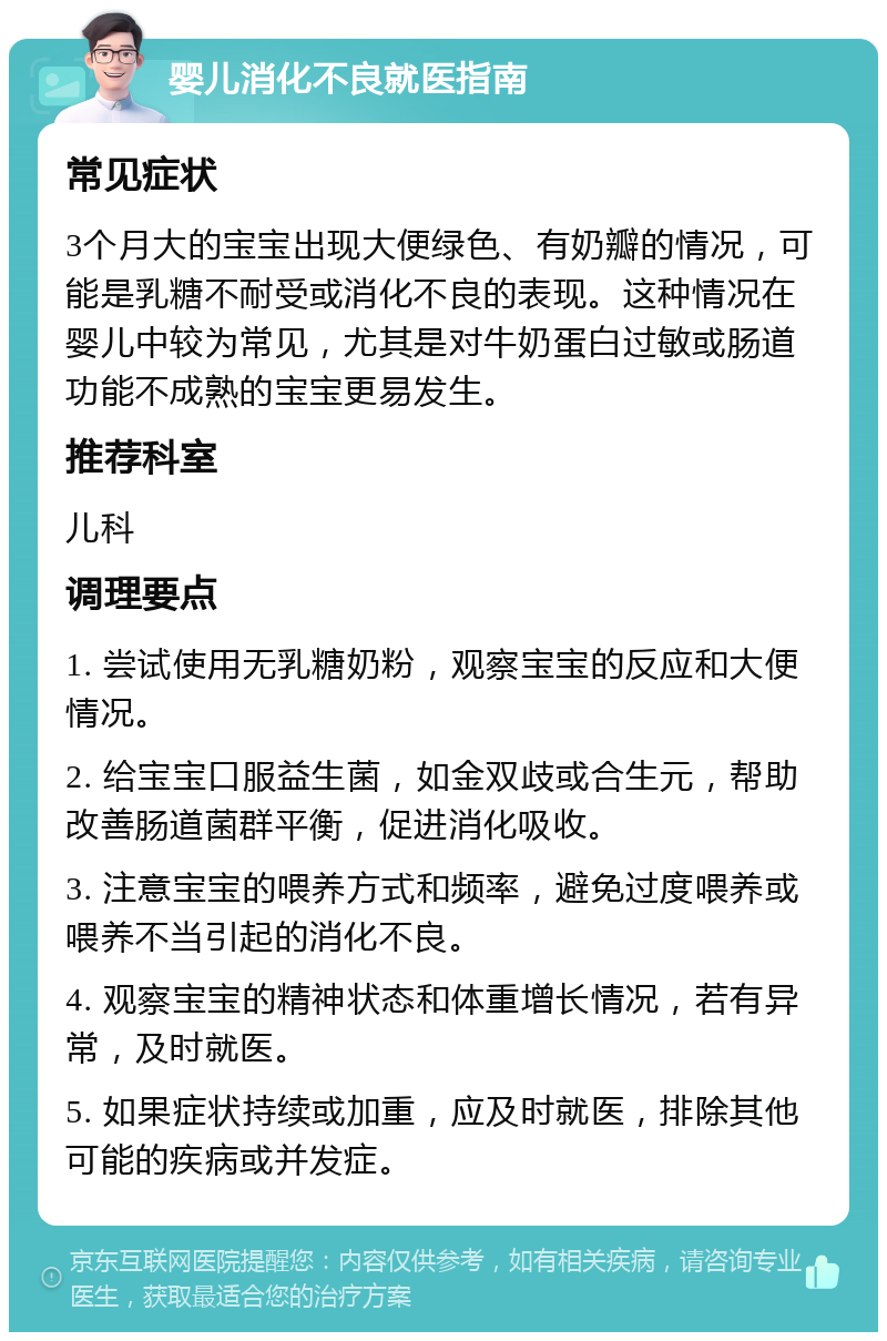 婴儿消化不良就医指南 常见症状 3个月大的宝宝出现大便绿色、有奶瓣的情况，可能是乳糖不耐受或消化不良的表现。这种情况在婴儿中较为常见，尤其是对牛奶蛋白过敏或肠道功能不成熟的宝宝更易发生。 推荐科室 儿科 调理要点 1. 尝试使用无乳糖奶粉，观察宝宝的反应和大便情况。 2. 给宝宝口服益生菌，如金双歧或合生元，帮助改善肠道菌群平衡，促进消化吸收。 3. 注意宝宝的喂养方式和频率，避免过度喂养或喂养不当引起的消化不良。 4. 观察宝宝的精神状态和体重增长情况，若有异常，及时就医。 5. 如果症状持续或加重，应及时就医，排除其他可能的疾病或并发症。