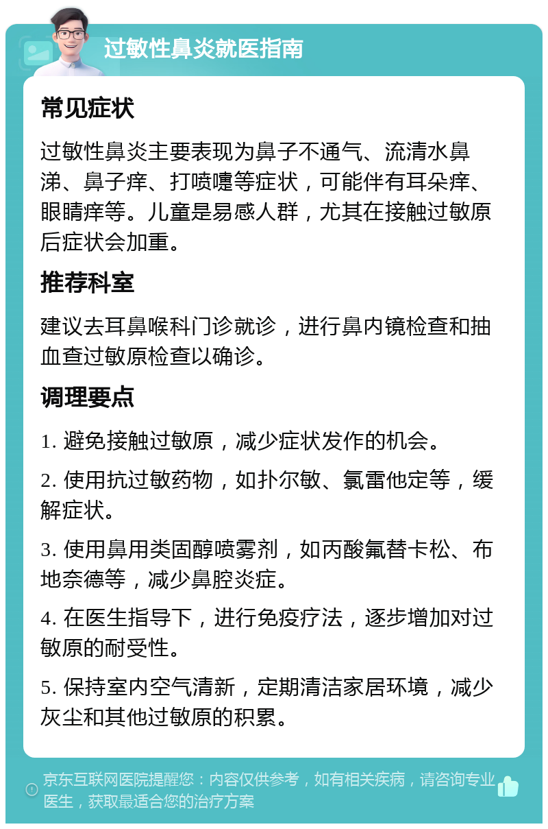 过敏性鼻炎就医指南 常见症状 过敏性鼻炎主要表现为鼻子不通气、流清水鼻涕、鼻子痒、打喷嚏等症状，可能伴有耳朵痒、眼睛痒等。儿童是易感人群，尤其在接触过敏原后症状会加重。 推荐科室 建议去耳鼻喉科门诊就诊，进行鼻内镜检查和抽血查过敏原检查以确诊。 调理要点 1. 避免接触过敏原，减少症状发作的机会。 2. 使用抗过敏药物，如扑尔敏、氯雷他定等，缓解症状。 3. 使用鼻用类固醇喷雾剂，如丙酸氟替卡松、布地奈德等，减少鼻腔炎症。 4. 在医生指导下，进行免疫疗法，逐步增加对过敏原的耐受性。 5. 保持室内空气清新，定期清洁家居环境，减少灰尘和其他过敏原的积累。