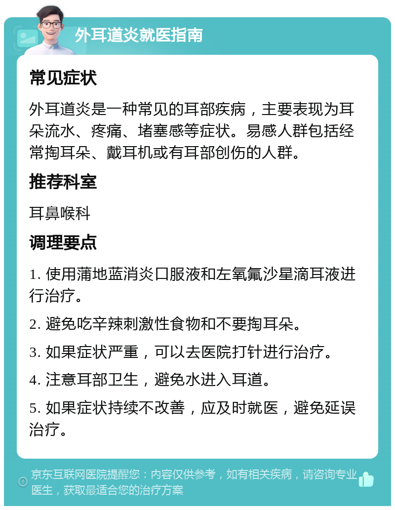 外耳道炎就医指南 常见症状 外耳道炎是一种常见的耳部疾病，主要表现为耳朵流水、疼痛、堵塞感等症状。易感人群包括经常掏耳朵、戴耳机或有耳部创伤的人群。 推荐科室 耳鼻喉科 调理要点 1. 使用蒲地蓝消炎口服液和左氧氟沙星滴耳液进行治疗。 2. 避免吃辛辣刺激性食物和不要掏耳朵。 3. 如果症状严重，可以去医院打针进行治疗。 4. 注意耳部卫生，避免水进入耳道。 5. 如果症状持续不改善，应及时就医，避免延误治疗。