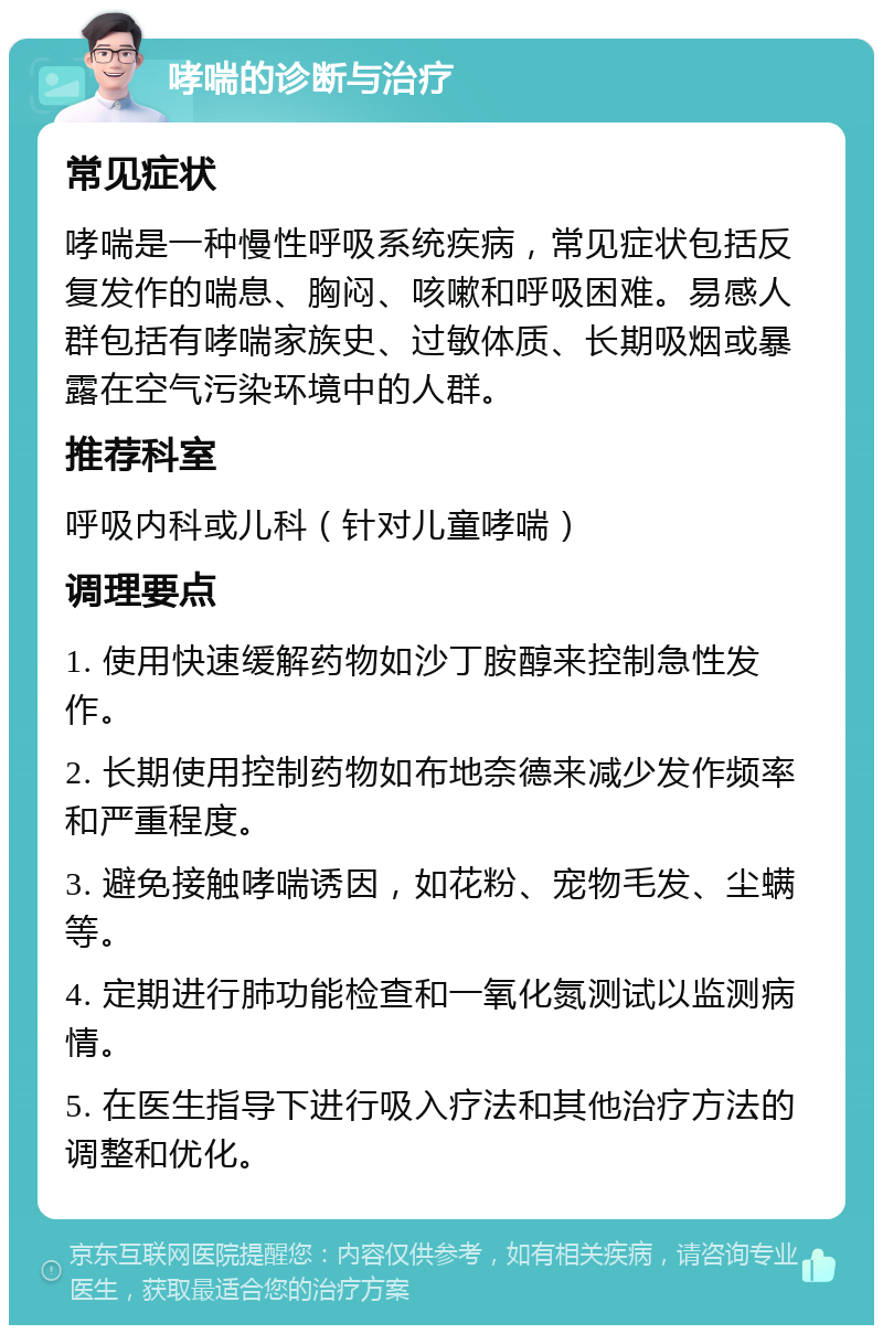 哮喘的诊断与治疗 常见症状 哮喘是一种慢性呼吸系统疾病，常见症状包括反复发作的喘息、胸闷、咳嗽和呼吸困难。易感人群包括有哮喘家族史、过敏体质、长期吸烟或暴露在空气污染环境中的人群。 推荐科室 呼吸内科或儿科（针对儿童哮喘） 调理要点 1. 使用快速缓解药物如沙丁胺醇来控制急性发作。 2. 长期使用控制药物如布地奈德来减少发作频率和严重程度。 3. 避免接触哮喘诱因，如花粉、宠物毛发、尘螨等。 4. 定期进行肺功能检查和一氧化氮测试以监测病情。 5. 在医生指导下进行吸入疗法和其他治疗方法的调整和优化。