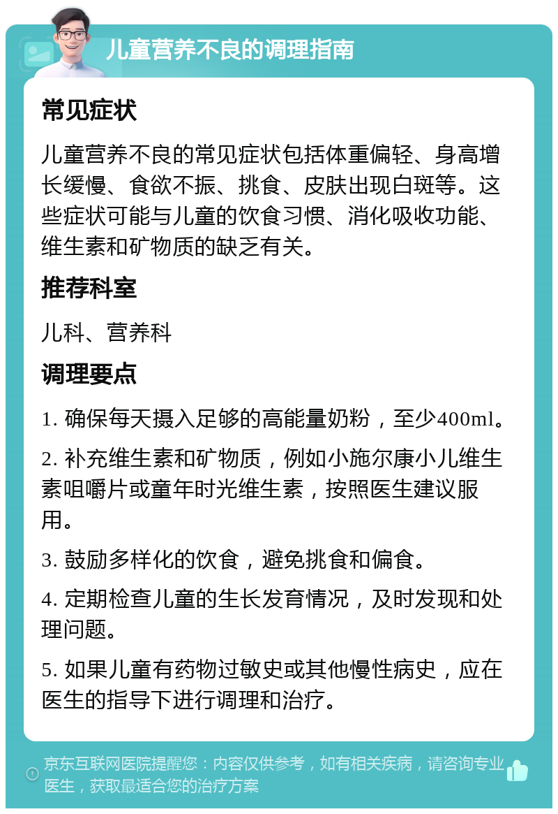 儿童营养不良的调理指南 常见症状 儿童营养不良的常见症状包括体重偏轻、身高增长缓慢、食欲不振、挑食、皮肤出现白斑等。这些症状可能与儿童的饮食习惯、消化吸收功能、维生素和矿物质的缺乏有关。 推荐科室 儿科、营养科 调理要点 1. 确保每天摄入足够的高能量奶粉，至少400ml。 2. 补充维生素和矿物质，例如小施尔康小儿维生素咀嚼片或童年时光维生素，按照医生建议服用。 3. 鼓励多样化的饮食，避免挑食和偏食。 4. 定期检查儿童的生长发育情况，及时发现和处理问题。 5. 如果儿童有药物过敏史或其他慢性病史，应在医生的指导下进行调理和治疗。