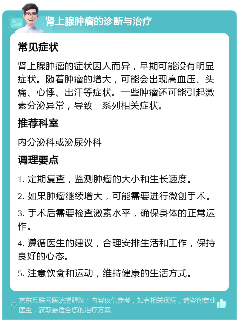 肾上腺肿瘤的诊断与治疗 常见症状 肾上腺肿瘤的症状因人而异，早期可能没有明显症状。随着肿瘤的增大，可能会出现高血压、头痛、心悸、出汗等症状。一些肿瘤还可能引起激素分泌异常，导致一系列相关症状。 推荐科室 内分泌科或泌尿外科 调理要点 1. 定期复查，监测肿瘤的大小和生长速度。 2. 如果肿瘤继续增大，可能需要进行微创手术。 3. 手术后需要检查激素水平，确保身体的正常运作。 4. 遵循医生的建议，合理安排生活和工作，保持良好的心态。 5. 注意饮食和运动，维持健康的生活方式。