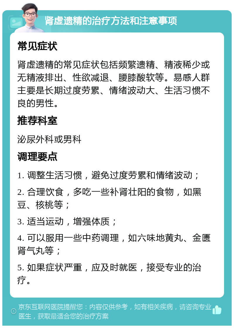 肾虚遗精的治疗方法和注意事项 常见症状 肾虚遗精的常见症状包括频繁遗精、精液稀少或无精液排出、性欲减退、腰膝酸软等。易感人群主要是长期过度劳累、情绪波动大、生活习惯不良的男性。 推荐科室 泌尿外科或男科 调理要点 1. 调整生活习惯，避免过度劳累和情绪波动； 2. 合理饮食，多吃一些补肾壮阳的食物，如黑豆、核桃等； 3. 适当运动，增强体质； 4. 可以服用一些中药调理，如六味地黄丸、金匮肾气丸等； 5. 如果症状严重，应及时就医，接受专业的治疗。