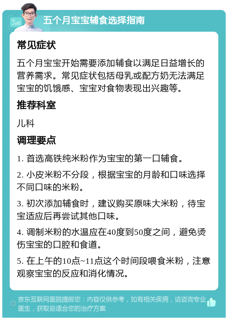 五个月宝宝辅食选择指南 常见症状 五个月宝宝开始需要添加辅食以满足日益增长的营养需求。常见症状包括母乳或配方奶无法满足宝宝的饥饿感、宝宝对食物表现出兴趣等。 推荐科室 儿科 调理要点 1. 首选高铁纯米粉作为宝宝的第一口辅食。 2. 小皮米粉不分段，根据宝宝的月龄和口味选择不同口味的米粉。 3. 初次添加辅食时，建议购买原味大米粉，待宝宝适应后再尝试其他口味。 4. 调制米粉的水温应在40度到50度之间，避免烫伤宝宝的口腔和食道。 5. 在上午的10点~11点这个时间段喂食米粉，注意观察宝宝的反应和消化情况。