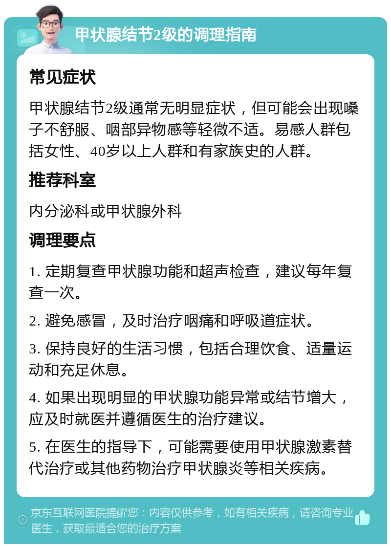 甲状腺结节2级的调理指南 常见症状 甲状腺结节2级通常无明显症状，但可能会出现嗓子不舒服、咽部异物感等轻微不适。易感人群包括女性、40岁以上人群和有家族史的人群。 推荐科室 内分泌科或甲状腺外科 调理要点 1. 定期复查甲状腺功能和超声检查，建议每年复查一次。 2. 避免感冒，及时治疗咽痛和呼吸道症状。 3. 保持良好的生活习惯，包括合理饮食、适量运动和充足休息。 4. 如果出现明显的甲状腺功能异常或结节增大，应及时就医并遵循医生的治疗建议。 5. 在医生的指导下，可能需要使用甲状腺激素替代治疗或其他药物治疗甲状腺炎等相关疾病。