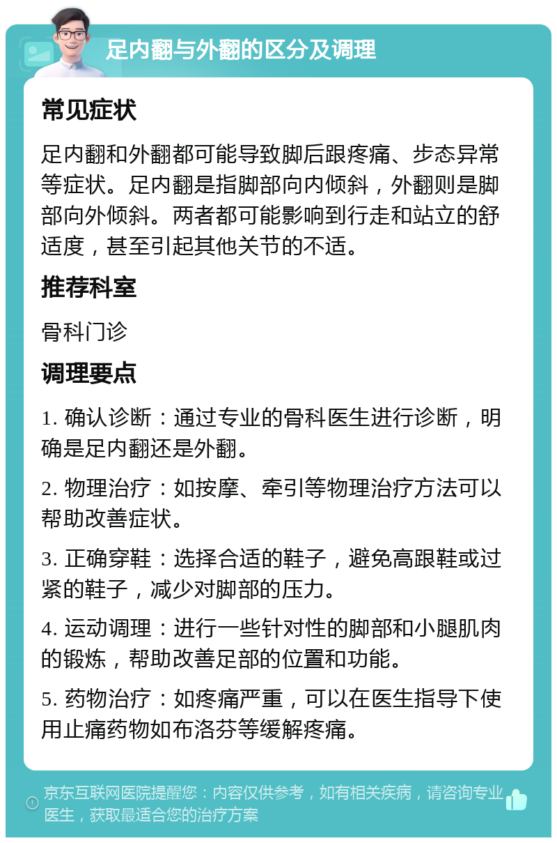 足内翻与外翻的区分及调理 常见症状 足内翻和外翻都可能导致脚后跟疼痛、步态异常等症状。足内翻是指脚部向内倾斜，外翻则是脚部向外倾斜。两者都可能影响到行走和站立的舒适度，甚至引起其他关节的不适。 推荐科室 骨科门诊 调理要点 1. 确认诊断：通过专业的骨科医生进行诊断，明确是足内翻还是外翻。 2. 物理治疗：如按摩、牵引等物理治疗方法可以帮助改善症状。 3. 正确穿鞋：选择合适的鞋子，避免高跟鞋或过紧的鞋子，减少对脚部的压力。 4. 运动调理：进行一些针对性的脚部和小腿肌肉的锻炼，帮助改善足部的位置和功能。 5. 药物治疗：如疼痛严重，可以在医生指导下使用止痛药物如布洛芬等缓解疼痛。