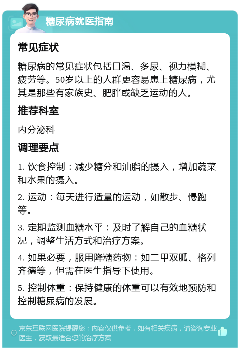 糖尿病就医指南 常见症状 糖尿病的常见症状包括口渴、多尿、视力模糊、疲劳等。50岁以上的人群更容易患上糖尿病，尤其是那些有家族史、肥胖或缺乏运动的人。 推荐科室 内分泌科 调理要点 1. 饮食控制：减少糖分和油脂的摄入，增加蔬菜和水果的摄入。 2. 运动：每天进行适量的运动，如散步、慢跑等。 3. 定期监测血糖水平：及时了解自己的血糖状况，调整生活方式和治疗方案。 4. 如果必要，服用降糖药物：如二甲双胍、格列齐德等，但需在医生指导下使用。 5. 控制体重：保持健康的体重可以有效地预防和控制糖尿病的发展。