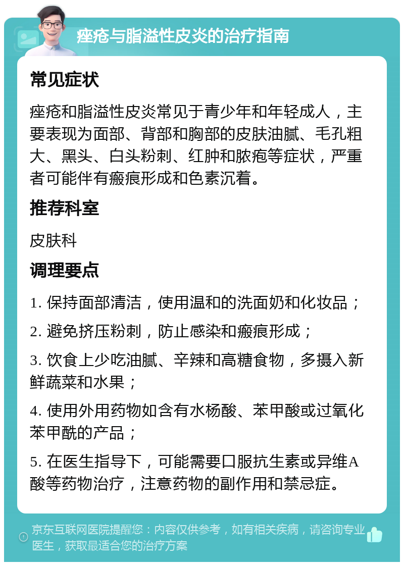 痤疮与脂溢性皮炎的治疗指南 常见症状 痤疮和脂溢性皮炎常见于青少年和年轻成人，主要表现为面部、背部和胸部的皮肤油腻、毛孔粗大、黑头、白头粉刺、红肿和脓疱等症状，严重者可能伴有瘢痕形成和色素沉着。 推荐科室 皮肤科 调理要点 1. 保持面部清洁，使用温和的洗面奶和化妆品； 2. 避免挤压粉刺，防止感染和瘢痕形成； 3. 饮食上少吃油腻、辛辣和高糖食物，多摄入新鲜蔬菜和水果； 4. 使用外用药物如含有水杨酸、苯甲酸或过氧化苯甲酰的产品； 5. 在医生指导下，可能需要口服抗生素或异维A酸等药物治疗，注意药物的副作用和禁忌症。