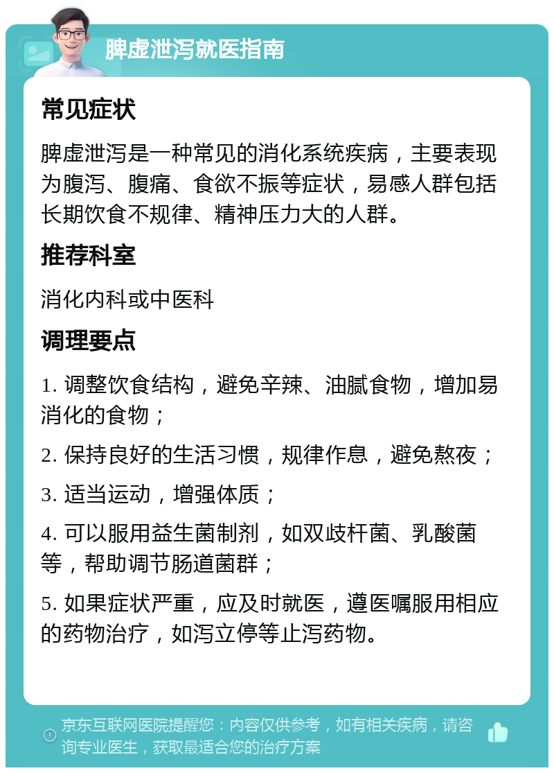 脾虚泄泻就医指南 常见症状 脾虚泄泻是一种常见的消化系统疾病，主要表现为腹泻、腹痛、食欲不振等症状，易感人群包括长期饮食不规律、精神压力大的人群。 推荐科室 消化内科或中医科 调理要点 1. 调整饮食结构，避免辛辣、油腻食物，增加易消化的食物； 2. 保持良好的生活习惯，规律作息，避免熬夜； 3. 适当运动，增强体质； 4. 可以服用益生菌制剂，如双歧杆菌、乳酸菌等，帮助调节肠道菌群； 5. 如果症状严重，应及时就医，遵医嘱服用相应的药物治疗，如泻立停等止泻药物。