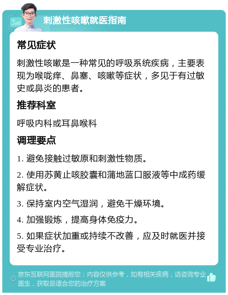 刺激性咳嗽就医指南 常见症状 刺激性咳嗽是一种常见的呼吸系统疾病，主要表现为喉咙痒、鼻塞、咳嗽等症状，多见于有过敏史或鼻炎的患者。 推荐科室 呼吸内科或耳鼻喉科 调理要点 1. 避免接触过敏原和刺激性物质。 2. 使用苏黄止咳胶囊和蒲地蓝口服液等中成药缓解症状。 3. 保持室内空气湿润，避免干燥环境。 4. 加强锻炼，提高身体免疫力。 5. 如果症状加重或持续不改善，应及时就医并接受专业治疗。