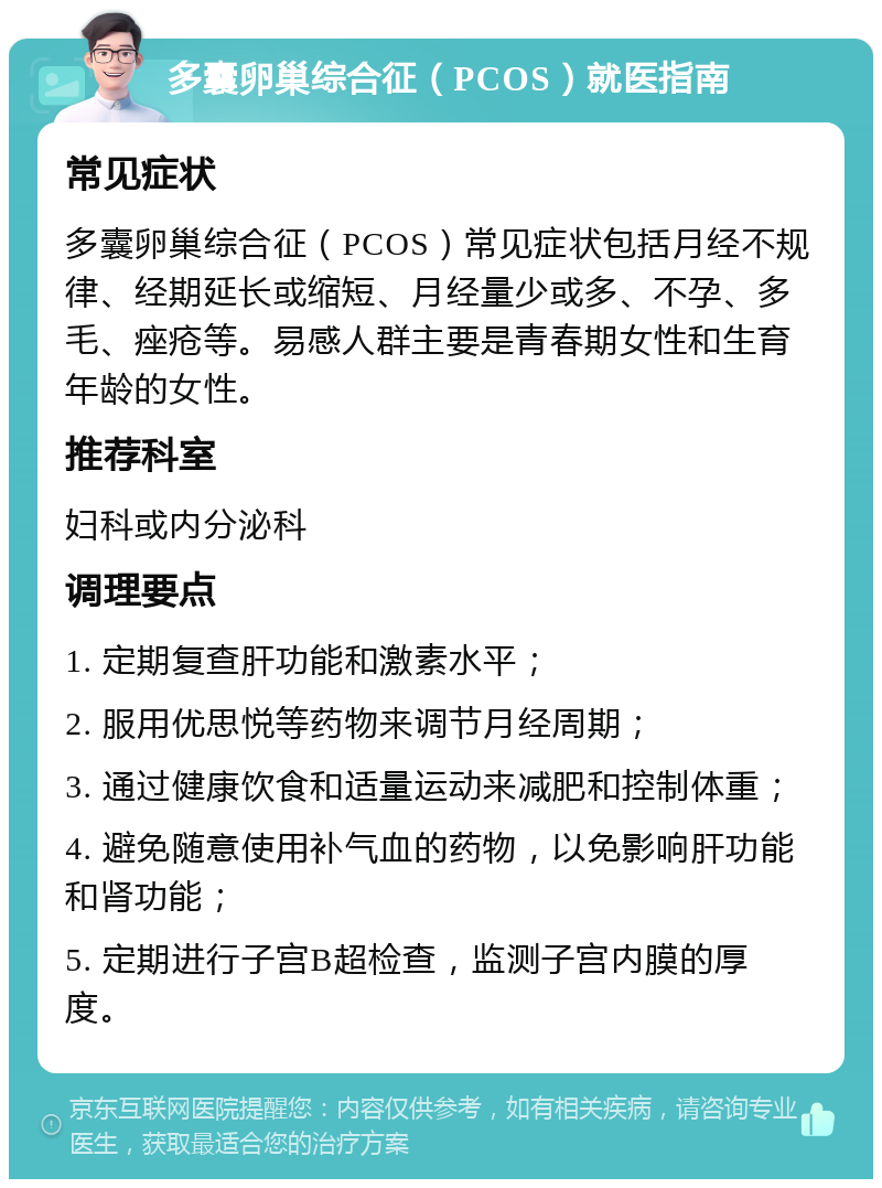 多囊卵巢综合征（PCOS）就医指南 常见症状 多囊卵巢综合征（PCOS）常见症状包括月经不规律、经期延长或缩短、月经量少或多、不孕、多毛、痤疮等。易感人群主要是青春期女性和生育年龄的女性。 推荐科室 妇科或内分泌科 调理要点 1. 定期复查肝功能和激素水平； 2. 服用优思悦等药物来调节月经周期； 3. 通过健康饮食和适量运动来减肥和控制体重； 4. 避免随意使用补气血的药物，以免影响肝功能和肾功能； 5. 定期进行子宫B超检查，监测子宫内膜的厚度。