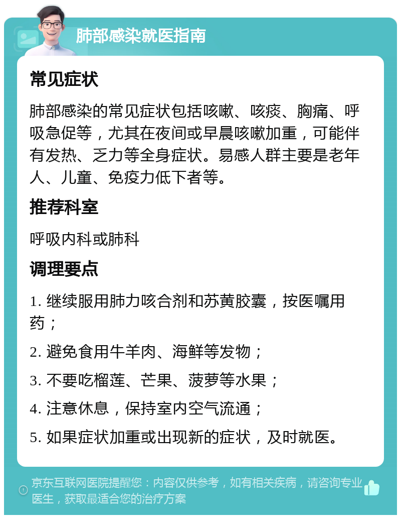 肺部感染就医指南 常见症状 肺部感染的常见症状包括咳嗽、咳痰、胸痛、呼吸急促等，尤其在夜间或早晨咳嗽加重，可能伴有发热、乏力等全身症状。易感人群主要是老年人、儿童、免疫力低下者等。 推荐科室 呼吸内科或肺科 调理要点 1. 继续服用肺力咳合剂和苏黄胶囊，按医嘱用药； 2. 避免食用牛羊肉、海鲜等发物； 3. 不要吃榴莲、芒果、菠萝等水果； 4. 注意休息，保持室内空气流通； 5. 如果症状加重或出现新的症状，及时就医。