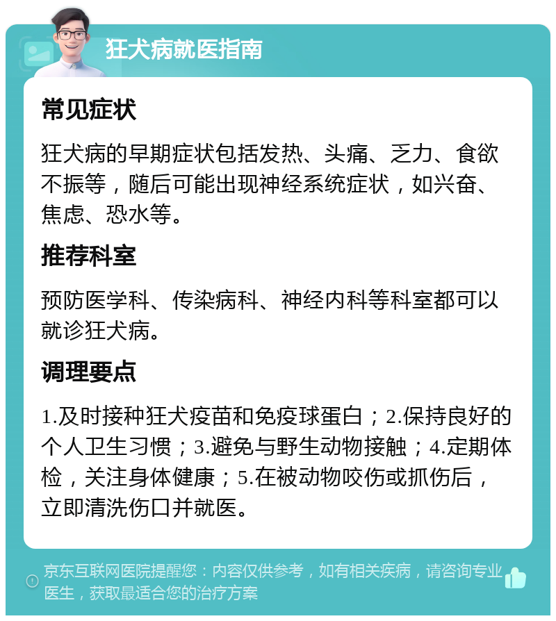 狂犬病就医指南 常见症状 狂犬病的早期症状包括发热、头痛、乏力、食欲不振等，随后可能出现神经系统症状，如兴奋、焦虑、恐水等。 推荐科室 预防医学科、传染病科、神经内科等科室都可以就诊狂犬病。 调理要点 1.及时接种狂犬疫苗和免疫球蛋白；2.保持良好的个人卫生习惯；3.避免与野生动物接触；4.定期体检，关注身体健康；5.在被动物咬伤或抓伤后，立即清洗伤口并就医。