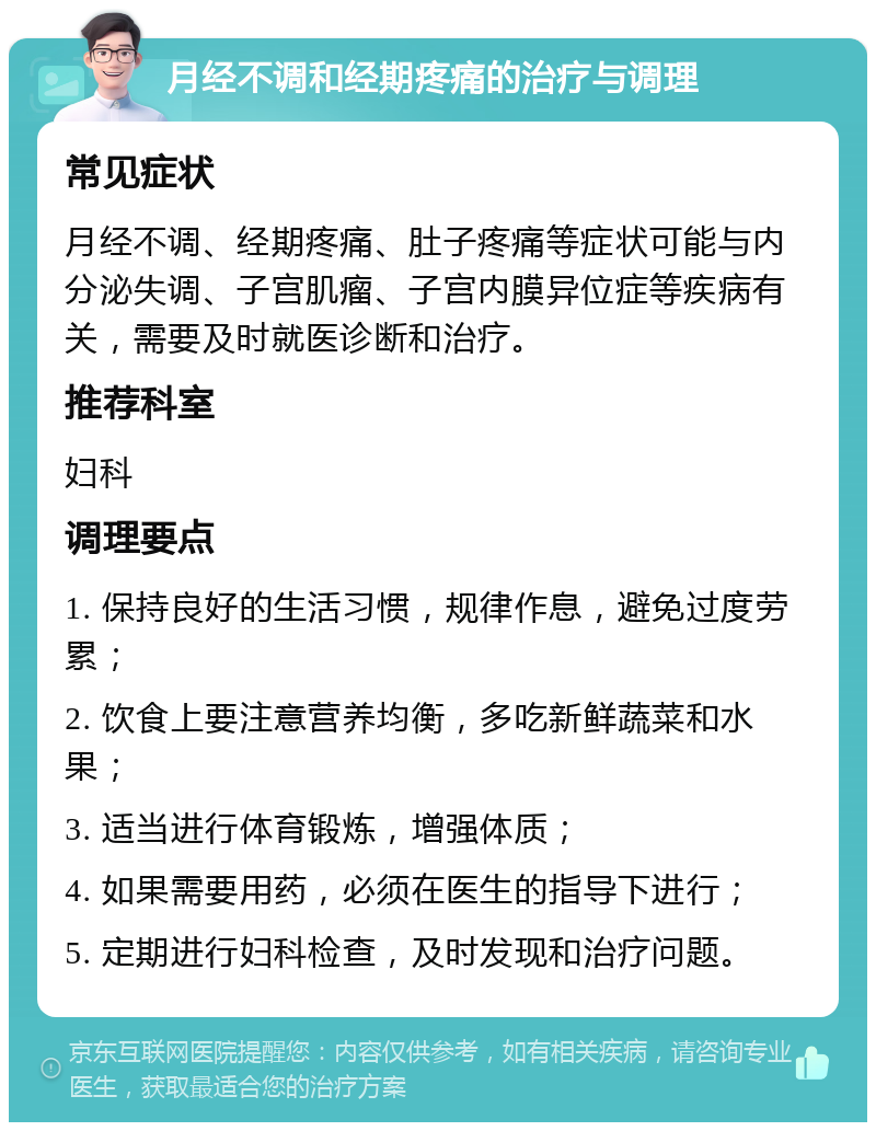 月经不调和经期疼痛的治疗与调理 常见症状 月经不调、经期疼痛、肚子疼痛等症状可能与内分泌失调、子宫肌瘤、子宫内膜异位症等疾病有关，需要及时就医诊断和治疗。 推荐科室 妇科 调理要点 1. 保持良好的生活习惯，规律作息，避免过度劳累； 2. 饮食上要注意营养均衡，多吃新鲜蔬菜和水果； 3. 适当进行体育锻炼，增强体质； 4. 如果需要用药，必须在医生的指导下进行； 5. 定期进行妇科检查，及时发现和治疗问题。