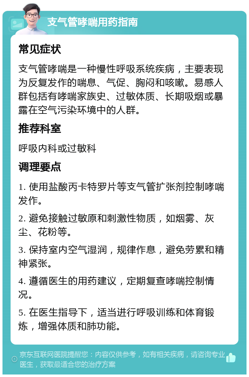 支气管哮喘用药指南 常见症状 支气管哮喘是一种慢性呼吸系统疾病，主要表现为反复发作的喘息、气促、胸闷和咳嗽。易感人群包括有哮喘家族史、过敏体质、长期吸烟或暴露在空气污染环境中的人群。 推荐科室 呼吸内科或过敏科 调理要点 1. 使用盐酸丙卡特罗片等支气管扩张剂控制哮喘发作。 2. 避免接触过敏原和刺激性物质，如烟雾、灰尘、花粉等。 3. 保持室内空气湿润，规律作息，避免劳累和精神紧张。 4. 遵循医生的用药建议，定期复查哮喘控制情况。 5. 在医生指导下，适当进行呼吸训练和体育锻炼，增强体质和肺功能。