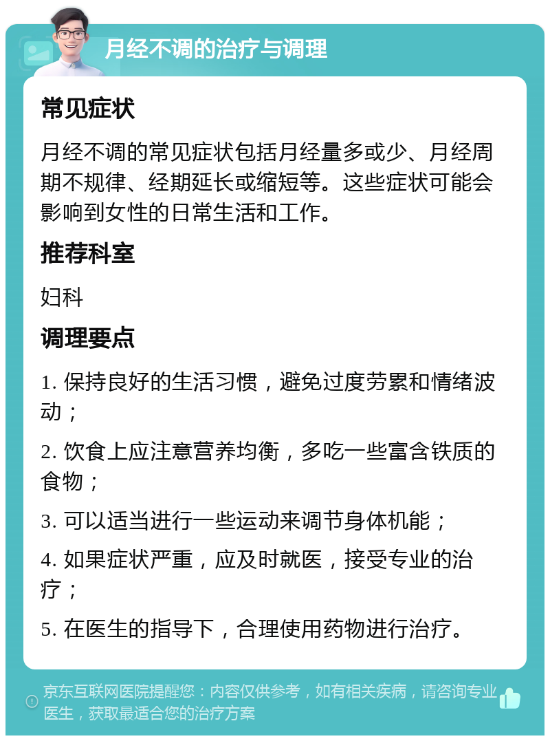 月经不调的治疗与调理 常见症状 月经不调的常见症状包括月经量多或少、月经周期不规律、经期延长或缩短等。这些症状可能会影响到女性的日常生活和工作。 推荐科室 妇科 调理要点 1. 保持良好的生活习惯，避免过度劳累和情绪波动； 2. 饮食上应注意营养均衡，多吃一些富含铁质的食物； 3. 可以适当进行一些运动来调节身体机能； 4. 如果症状严重，应及时就医，接受专业的治疗； 5. 在医生的指导下，合理使用药物进行治疗。