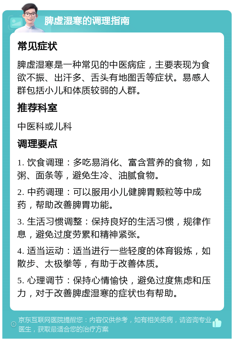 脾虚湿寒的调理指南 常见症状 脾虚湿寒是一种常见的中医病症，主要表现为食欲不振、出汗多、舌头有地图舌等症状。易感人群包括小儿和体质较弱的人群。 推荐科室 中医科或儿科 调理要点 1. 饮食调理：多吃易消化、富含营养的食物，如粥、面条等，避免生冷、油腻食物。 2. 中药调理：可以服用小儿健脾胃颗粒等中成药，帮助改善脾胃功能。 3. 生活习惯调整：保持良好的生活习惯，规律作息，避免过度劳累和精神紧张。 4. 适当运动：适当进行一些轻度的体育锻炼，如散步、太极拳等，有助于改善体质。 5. 心理调节：保持心情愉快，避免过度焦虑和压力，对于改善脾虚湿寒的症状也有帮助。