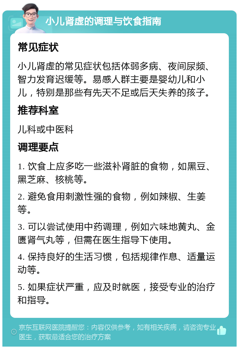 小儿肾虚的调理与饮食指南 常见症状 小儿肾虚的常见症状包括体弱多病、夜间尿频、智力发育迟缓等。易感人群主要是婴幼儿和小儿，特别是那些有先天不足或后天失养的孩子。 推荐科室 儿科或中医科 调理要点 1. 饮食上应多吃一些滋补肾脏的食物，如黑豆、黑芝麻、核桃等。 2. 避免食用刺激性强的食物，例如辣椒、生姜等。 3. 可以尝试使用中药调理，例如六味地黄丸、金匮肾气丸等，但需在医生指导下使用。 4. 保持良好的生活习惯，包括规律作息、适量运动等。 5. 如果症状严重，应及时就医，接受专业的治疗和指导。