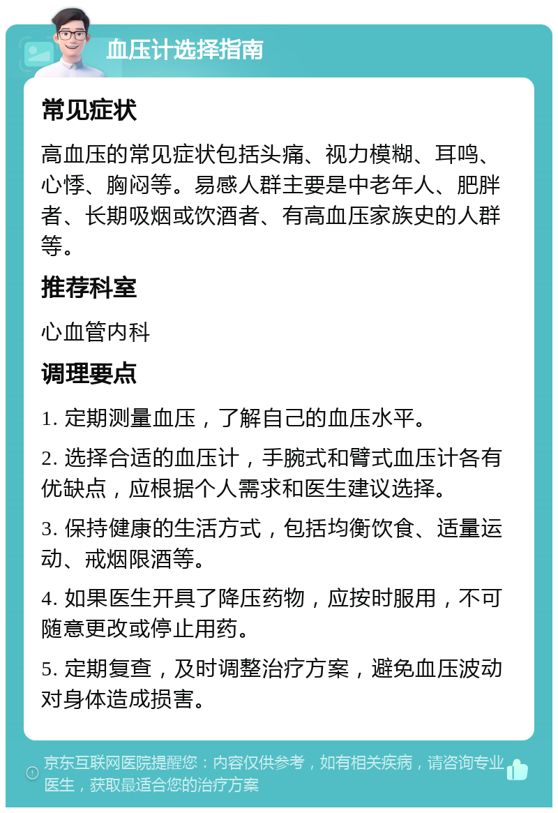 血压计选择指南 常见症状 高血压的常见症状包括头痛、视力模糊、耳鸣、心悸、胸闷等。易感人群主要是中老年人、肥胖者、长期吸烟或饮酒者、有高血压家族史的人群等。 推荐科室 心血管内科 调理要点 1. 定期测量血压，了解自己的血压水平。 2. 选择合适的血压计，手腕式和臂式血压计各有优缺点，应根据个人需求和医生建议选择。 3. 保持健康的生活方式，包括均衡饮食、适量运动、戒烟限酒等。 4. 如果医生开具了降压药物，应按时服用，不可随意更改或停止用药。 5. 定期复查，及时调整治疗方案，避免血压波动对身体造成损害。