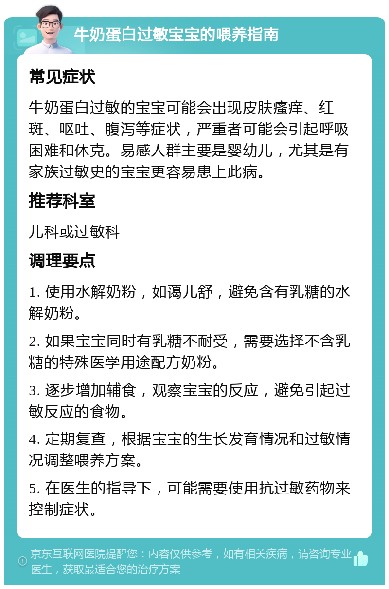 牛奶蛋白过敏宝宝的喂养指南 常见症状 牛奶蛋白过敏的宝宝可能会出现皮肤瘙痒、红斑、呕吐、腹泻等症状，严重者可能会引起呼吸困难和休克。易感人群主要是婴幼儿，尤其是有家族过敏史的宝宝更容易患上此病。 推荐科室 儿科或过敏科 调理要点 1. 使用水解奶粉，如蔼儿舒，避免含有乳糖的水解奶粉。 2. 如果宝宝同时有乳糖不耐受，需要选择不含乳糖的特殊医学用途配方奶粉。 3. 逐步增加辅食，观察宝宝的反应，避免引起过敏反应的食物。 4. 定期复查，根据宝宝的生长发育情况和过敏情况调整喂养方案。 5. 在医生的指导下，可能需要使用抗过敏药物来控制症状。