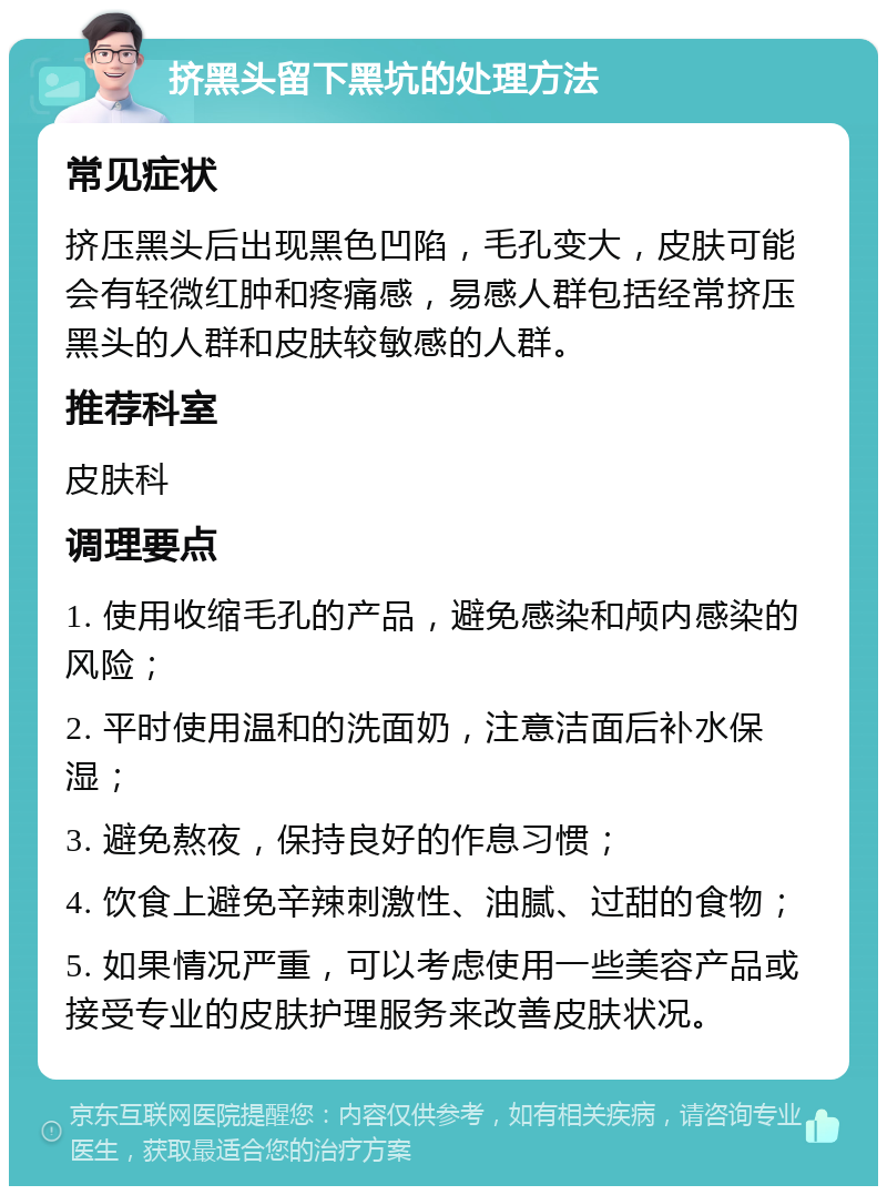 挤黑头留下黑坑的处理方法 常见症状 挤压黑头后出现黑色凹陷，毛孔变大，皮肤可能会有轻微红肿和疼痛感，易感人群包括经常挤压黑头的人群和皮肤较敏感的人群。 推荐科室 皮肤科 调理要点 1. 使用收缩毛孔的产品，避免感染和颅内感染的风险； 2. 平时使用温和的洗面奶，注意洁面后补水保湿； 3. 避免熬夜，保持良好的作息习惯； 4. 饮食上避免辛辣刺激性、油腻、过甜的食物； 5. 如果情况严重，可以考虑使用一些美容产品或接受专业的皮肤护理服务来改善皮肤状况。