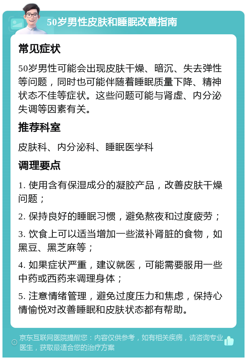 50岁男性皮肤和睡眠改善指南 常见症状 50岁男性可能会出现皮肤干燥、暗沉、失去弹性等问题，同时也可能伴随着睡眠质量下降、精神状态不佳等症状。这些问题可能与肾虚、内分泌失调等因素有关。 推荐科室 皮肤科、内分泌科、睡眠医学科 调理要点 1. 使用含有保湿成分的凝胶产品，改善皮肤干燥问题； 2. 保持良好的睡眠习惯，避免熬夜和过度疲劳； 3. 饮食上可以适当增加一些滋补肾脏的食物，如黑豆、黑芝麻等； 4. 如果症状严重，建议就医，可能需要服用一些中药或西药来调理身体； 5. 注意情绪管理，避免过度压力和焦虑，保持心情愉悦对改善睡眠和皮肤状态都有帮助。