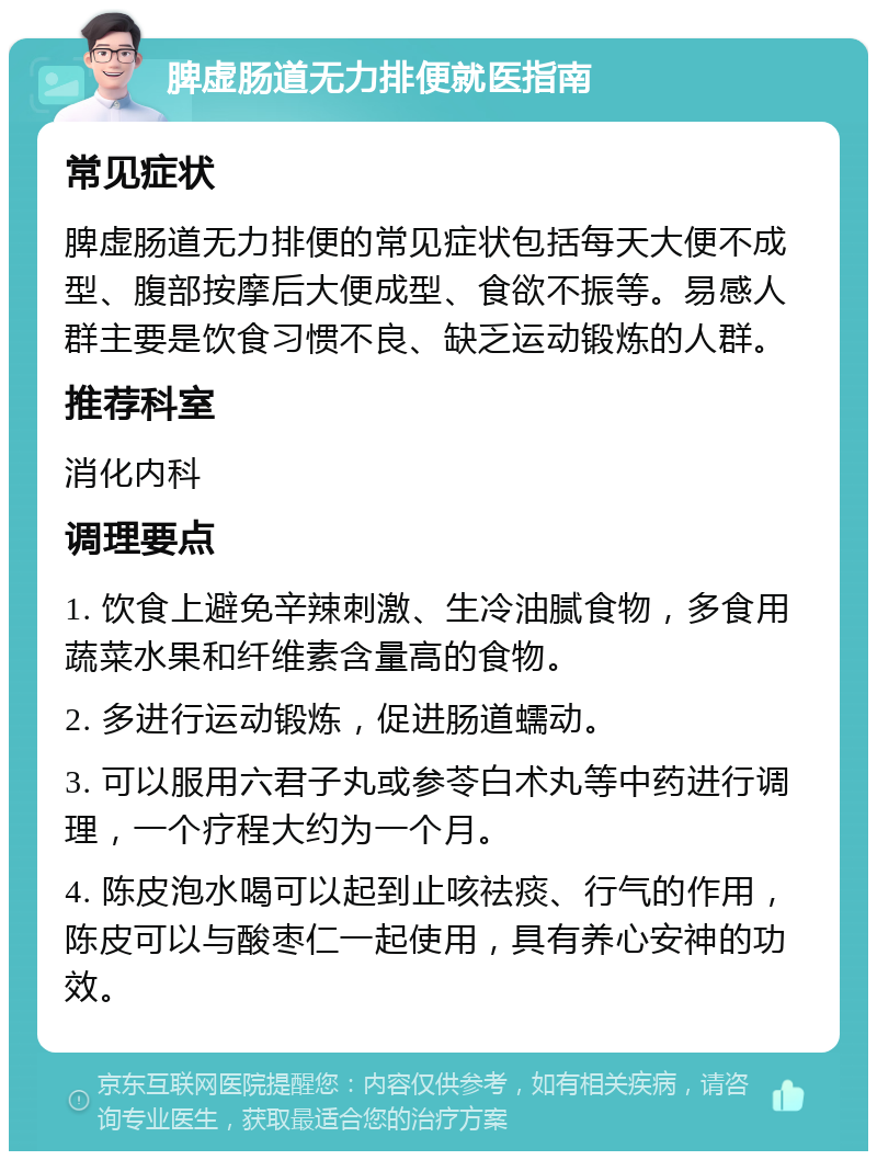 脾虚肠道无力排便就医指南 常见症状 脾虚肠道无力排便的常见症状包括每天大便不成型、腹部按摩后大便成型、食欲不振等。易感人群主要是饮食习惯不良、缺乏运动锻炼的人群。 推荐科室 消化内科 调理要点 1. 饮食上避免辛辣刺激、生冷油腻食物，多食用蔬菜水果和纤维素含量高的食物。 2. 多进行运动锻炼，促进肠道蠕动。 3. 可以服用六君子丸或参苓白术丸等中药进行调理，一个疗程大约为一个月。 4. 陈皮泡水喝可以起到止咳祛痰、行气的作用，陈皮可以与酸枣仁一起使用，具有养心安神的功效。