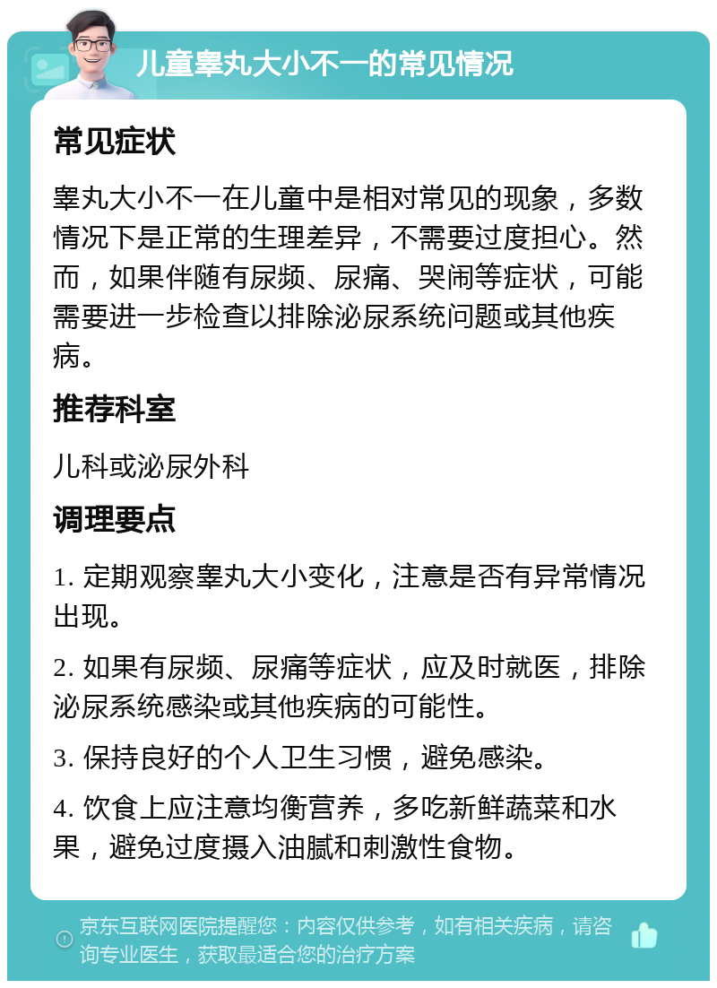 儿童睾丸大小不一的常见情况 常见症状 睾丸大小不一在儿童中是相对常见的现象，多数情况下是正常的生理差异，不需要过度担心。然而，如果伴随有尿频、尿痛、哭闹等症状，可能需要进一步检查以排除泌尿系统问题或其他疾病。 推荐科室 儿科或泌尿外科 调理要点 1. 定期观察睾丸大小变化，注意是否有异常情况出现。 2. 如果有尿频、尿痛等症状，应及时就医，排除泌尿系统感染或其他疾病的可能性。 3. 保持良好的个人卫生习惯，避免感染。 4. 饮食上应注意均衡营养，多吃新鲜蔬菜和水果，避免过度摄入油腻和刺激性食物。