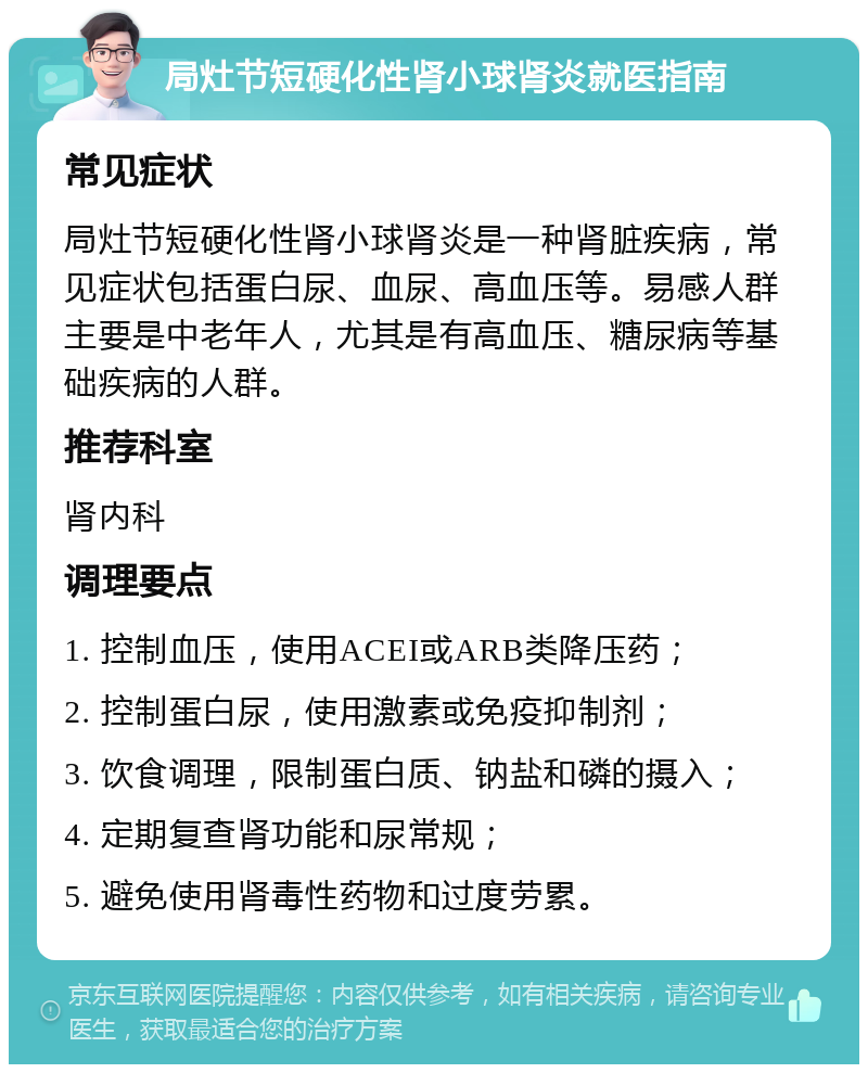 局灶节短硬化性肾小球肾炎就医指南 常见症状 局灶节短硬化性肾小球肾炎是一种肾脏疾病，常见症状包括蛋白尿、血尿、高血压等。易感人群主要是中老年人，尤其是有高血压、糖尿病等基础疾病的人群。 推荐科室 肾内科 调理要点 1. 控制血压，使用ACEI或ARB类降压药； 2. 控制蛋白尿，使用激素或免疫抑制剂； 3. 饮食调理，限制蛋白质、钠盐和磷的摄入； 4. 定期复查肾功能和尿常规； 5. 避免使用肾毒性药物和过度劳累。