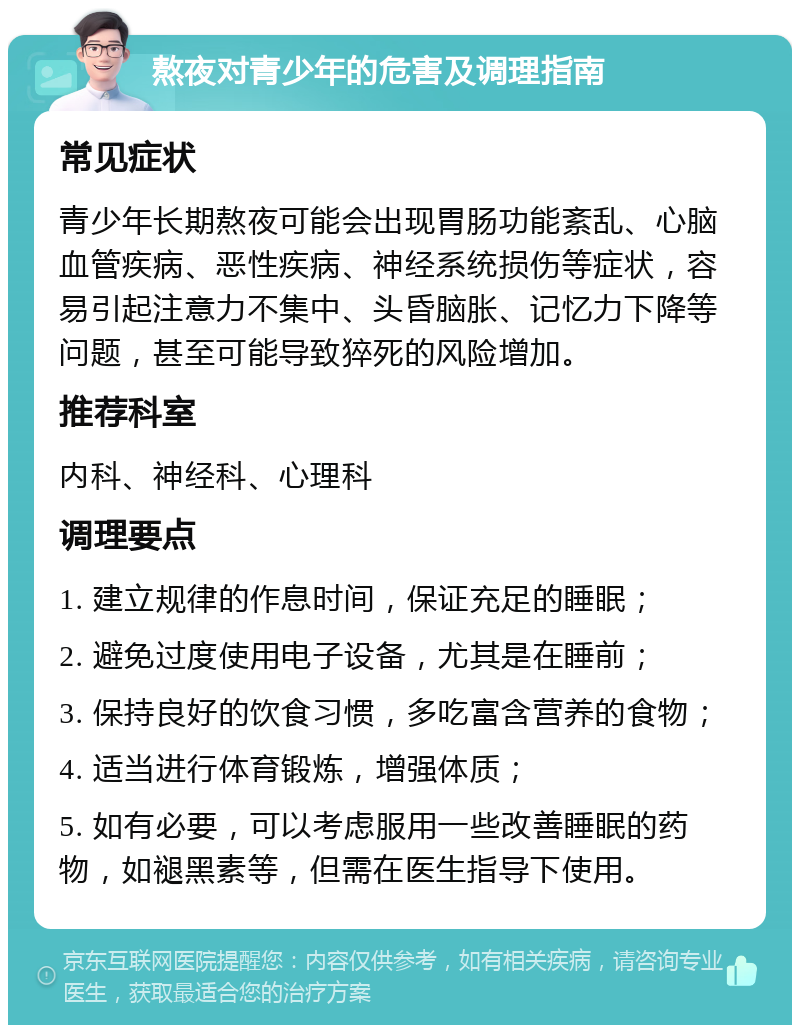 熬夜对青少年的危害及调理指南 常见症状 青少年长期熬夜可能会出现胃肠功能紊乱、心脑血管疾病、恶性疾病、神经系统损伤等症状，容易引起注意力不集中、头昏脑胀、记忆力下降等问题，甚至可能导致猝死的风险增加。 推荐科室 内科、神经科、心理科 调理要点 1. 建立规律的作息时间，保证充足的睡眠； 2. 避免过度使用电子设备，尤其是在睡前； 3. 保持良好的饮食习惯，多吃富含营养的食物； 4. 适当进行体育锻炼，增强体质； 5. 如有必要，可以考虑服用一些改善睡眠的药物，如褪黑素等，但需在医生指导下使用。