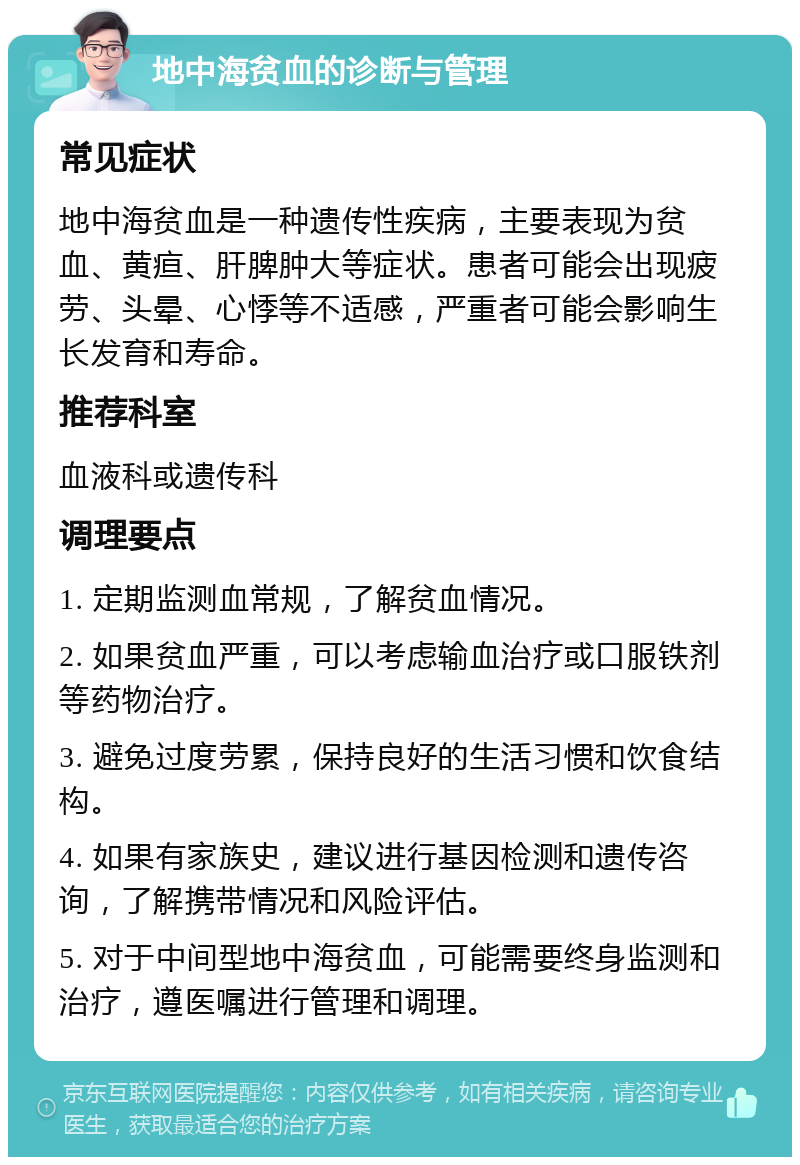 地中海贫血的诊断与管理 常见症状 地中海贫血是一种遗传性疾病，主要表现为贫血、黄疸、肝脾肿大等症状。患者可能会出现疲劳、头晕、心悸等不适感，严重者可能会影响生长发育和寿命。 推荐科室 血液科或遗传科 调理要点 1. 定期监测血常规，了解贫血情况。 2. 如果贫血严重，可以考虑输血治疗或口服铁剂等药物治疗。 3. 避免过度劳累，保持良好的生活习惯和饮食结构。 4. 如果有家族史，建议进行基因检测和遗传咨询，了解携带情况和风险评估。 5. 对于中间型地中海贫血，可能需要终身监测和治疗，遵医嘱进行管理和调理。