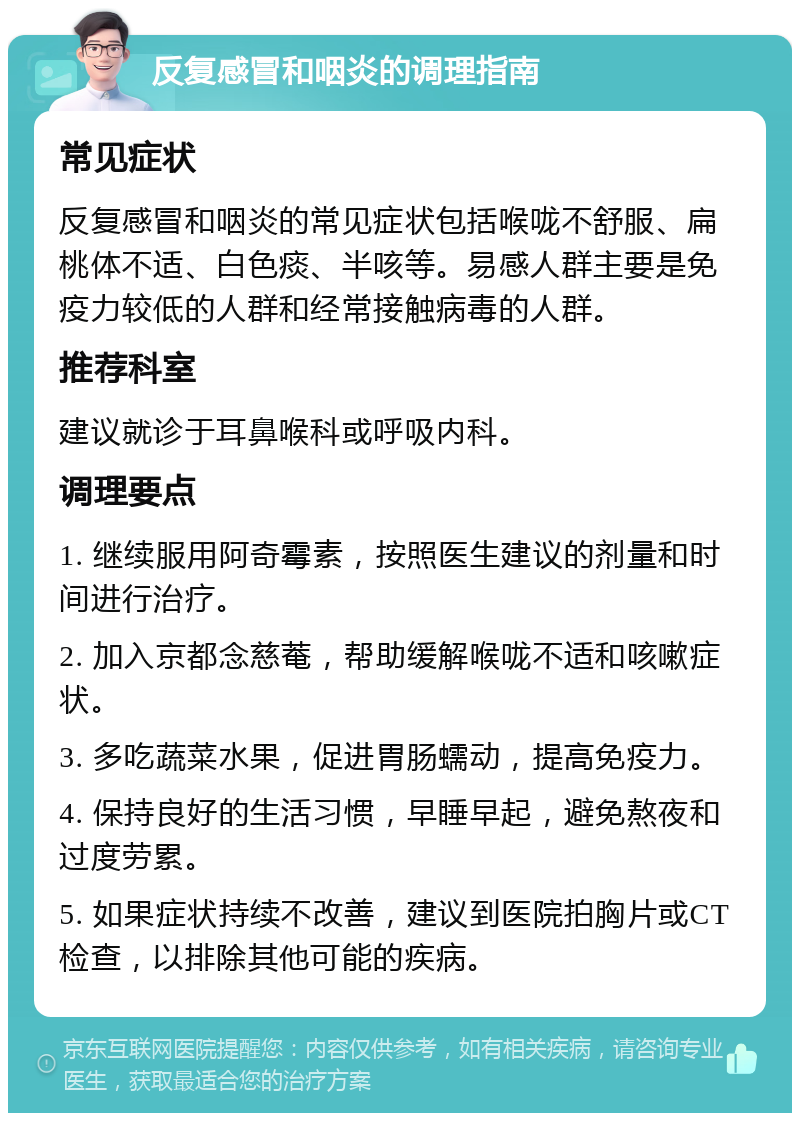 反复感冒和咽炎的调理指南 常见症状 反复感冒和咽炎的常见症状包括喉咙不舒服、扁桃体不适、白色痰、半咳等。易感人群主要是免疫力较低的人群和经常接触病毒的人群。 推荐科室 建议就诊于耳鼻喉科或呼吸内科。 调理要点 1. 继续服用阿奇霉素，按照医生建议的剂量和时间进行治疗。 2. 加入京都念慈菴，帮助缓解喉咙不适和咳嗽症状。 3. 多吃蔬菜水果，促进胃肠蠕动，提高免疫力。 4. 保持良好的生活习惯，早睡早起，避免熬夜和过度劳累。 5. 如果症状持续不改善，建议到医院拍胸片或CT检查，以排除其他可能的疾病。