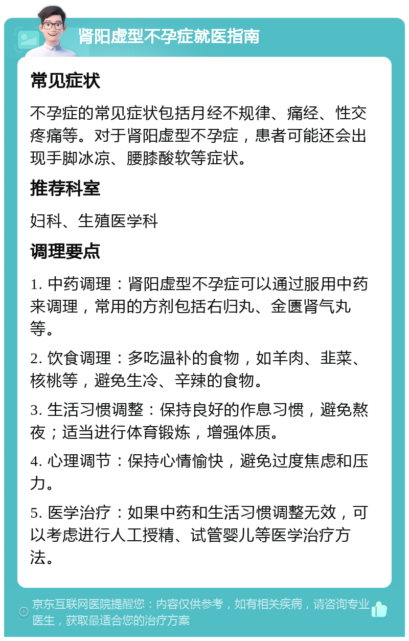 肾阳虚型不孕症就医指南 常见症状 不孕症的常见症状包括月经不规律、痛经、性交疼痛等。对于肾阳虚型不孕症，患者可能还会出现手脚冰凉、腰膝酸软等症状。 推荐科室 妇科、生殖医学科 调理要点 1. 中药调理：肾阳虚型不孕症可以通过服用中药来调理，常用的方剂包括右归丸、金匮肾气丸等。 2. 饮食调理：多吃温补的食物，如羊肉、韭菜、核桃等，避免生冷、辛辣的食物。 3. 生活习惯调整：保持良好的作息习惯，避免熬夜；适当进行体育锻炼，增强体质。 4. 心理调节：保持心情愉快，避免过度焦虑和压力。 5. 医学治疗：如果中药和生活习惯调整无效，可以考虑进行人工授精、试管婴儿等医学治疗方法。