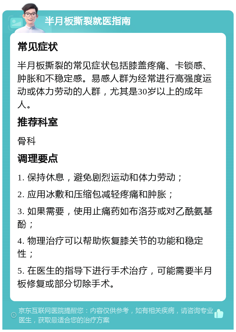 半月板撕裂就医指南 常见症状 半月板撕裂的常见症状包括膝盖疼痛、卡锁感、肿胀和不稳定感。易感人群为经常进行高强度运动或体力劳动的人群，尤其是30岁以上的成年人。 推荐科室 骨科 调理要点 1. 保持休息，避免剧烈运动和体力劳动； 2. 应用冰敷和压缩包减轻疼痛和肿胀； 3. 如果需要，使用止痛药如布洛芬或对乙酰氨基酚； 4. 物理治疗可以帮助恢复膝关节的功能和稳定性； 5. 在医生的指导下进行手术治疗，可能需要半月板修复或部分切除手术。