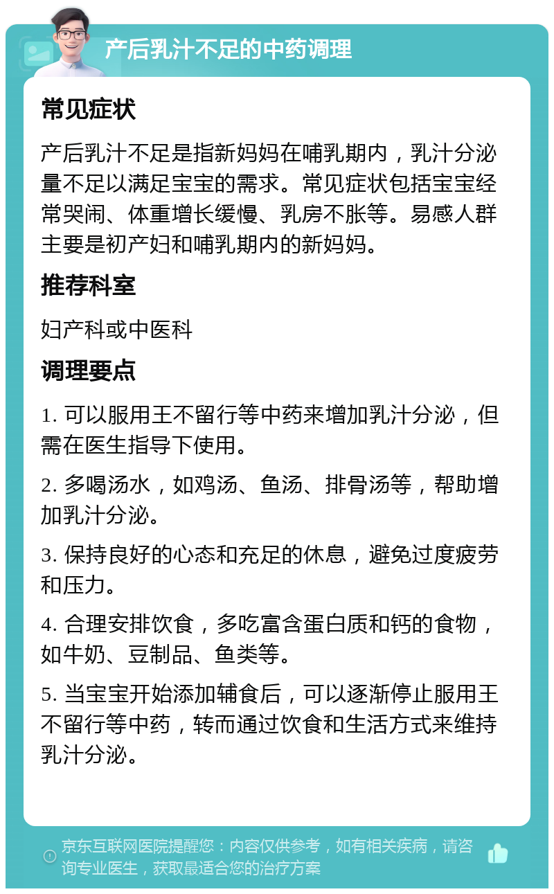 产后乳汁不足的中药调理 常见症状 产后乳汁不足是指新妈妈在哺乳期内，乳汁分泌量不足以满足宝宝的需求。常见症状包括宝宝经常哭闹、体重增长缓慢、乳房不胀等。易感人群主要是初产妇和哺乳期内的新妈妈。 推荐科室 妇产科或中医科 调理要点 1. 可以服用王不留行等中药来增加乳汁分泌，但需在医生指导下使用。 2. 多喝汤水，如鸡汤、鱼汤、排骨汤等，帮助增加乳汁分泌。 3. 保持良好的心态和充足的休息，避免过度疲劳和压力。 4. 合理安排饮食，多吃富含蛋白质和钙的食物，如牛奶、豆制品、鱼类等。 5. 当宝宝开始添加辅食后，可以逐渐停止服用王不留行等中药，转而通过饮食和生活方式来维持乳汁分泌。